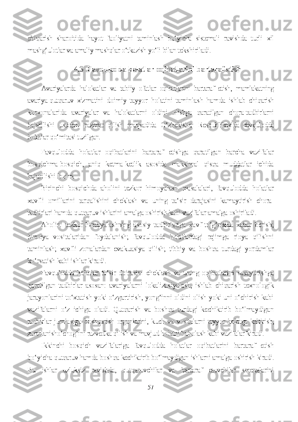 chiqarish   sharoitida   hayot   faoliyatni   taminlash   bo‘yicha   sistemali   ravishda   turli   xil
mashg‘ulotlar  va  amaliy  mashqlar  o‘tkazish  yo‘li  bilan  tekshiriladi.
4.3  Favqulodda  holatlar  oqibatlarini  bartaraf etish
Avariyalarda   halokatlar   va   tabiiy   ofatlar   oqibatlarini   bartaraf   etish,   mamlakatning
avariya-qutqaruv   xizmatini   doimiy   tayyor   holatini   taminlash   hamda   ishlab   chiqarish
korxonalarida   avariyalar   va   halokatlarni   oldini   olishga   qaratilgan   chora-tadbirlarni
bajarilishi   ustidan   nazorat   qilish   maqsadida   O‘zbekiston   Respublikasida   favqulodda
holatlar  qo‘mitasi  tuzilgan.
Favqulodda   holatlar   oqibatlarini   bartaraf   etishga   qaratilgan   barcha   vazifalar
bosqichma-bosqich,   aniq   ketma-ketlik   asosida   maksimal   qisqa   muddatlar   ichida
bajarilishi lozim.
Birinchi   bosqichda   aholini   tezkor   himoyalash   masalalari,   favqulodda   holatlar
xavfli   omillarini   tarqalishini   cheklash   va   uning   ta‘sir   darajasini   kamaytirish   chora-
tadbirlari  hamda qutqaruv ishlarini amalga oshirish kabi vazifalar amalga oshiriladi.
Aholini   tezkor   himoyalashning   asosiy   tadbirlariga   xavf   to‘g‘risida   xabar   berish;
himoya   vositalaridan   foydalanish;   favqulodda   holatlardagi   rejimga   rioya   qilishni
taminlash;   xavfli   zonalardan   evakuasiya   qilish;   tibbiy   va   boshqa   turdagi   yordamlar
ko‘rsatish kabi ishlar kiradi.
Favqulodda   holatlar   ta‘sir   doirasini   cheklash   va   uning   oqibatlarini   susaytirishga
qaratilgan   tadbirlar   asosan:   avariyalarni   lokalizasiyalash,   ishlab   chiqarish   texnologik
jarayonlarini to‘xtatish yoki o‘zgartirish, yong‘inni oldini olish yoki uni o‘chirish kabi
vazifalarni   o‘z   ichiga   oladi.   Qutqarish   va   boshqa   turdagi   kechiktirib   bo‘lmaydigan
tadbirlar   jumlasiga   boshqarish   organlarini,   kuch   va   vositalarni   tayyor   holatga   keltirish,
zararlanisho‘chog‘ini razvedka  qilish  va  mavjud  holatni baholash kabi vazifalar kiradi.
Ikkinchi   bosqich   vazifalariga   favqulodda   holatlar   oqibatlarini   bartaraf   etish
bo‘yicha  qutqaruv hamda  boshqa  kechiktirib bo‘lmaydigan  ishlarni amalga  oshirish  kiradi.
Bu   ishlar   uzluksiz   ravishda,   qutqaruvchilar   va   bartaraf   etuvchilar   smenalarini
57 