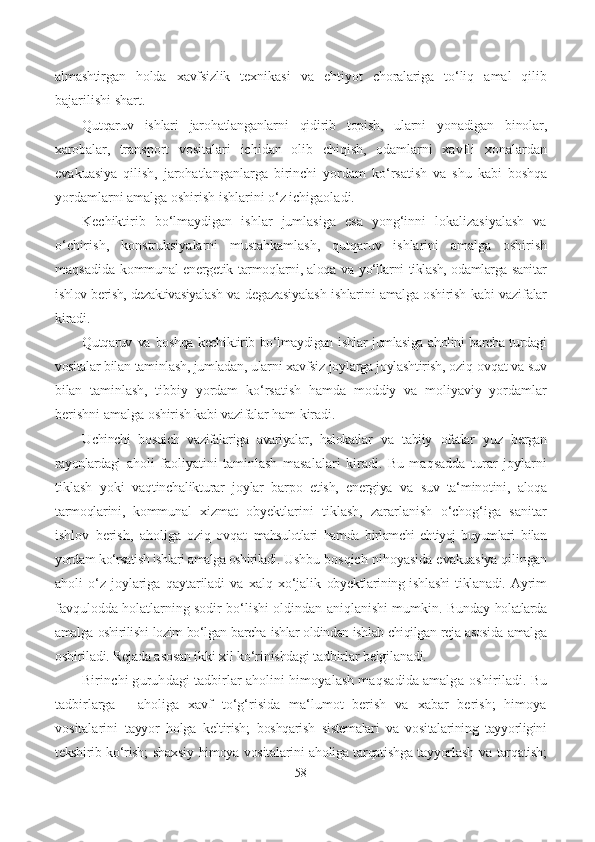 almashtirgan   holda   xavfsizlik   texnikasi   va   ehtiyot   choralariga   to‘liq   amal   qilib
bajarilishi shart.
Qutqaruv   ishlari   jarohatlanganlarni   qidirib   topish,   ularni   yonadigan   binolar,
xarobalar,   transport   vositalari   ichidan   olib   chiqish,   odamlarni   xavfli   xonalardan
evakuasiya   qilish,   jarohatlanganlarga   birinchi   yordam   ko‘rsatish   va   shu   kabi   boshqa
yordamlarni amalga oshirish ishlarini o‘z ichigaoladi.
Kechiktirib   bo‘lmaydigan   ishlar   jumlasiga   esa   yong‘inni   lokalizasiyalash   va
o‘chirish,   konstruksiyalarni   mustahkamlash,   qutqaruv   ishlarini   amalga   oshirish
maqsadida   kommunal-energetik   tarmoqlarni, aloqa   va   yo‘llarni   tiklash, odamlarga sanitar
ishlov berish,  dezaktivasiyalash  va   degazasiyalash ishlarini amalga oshirish  kabi   vazifalar
kiradi.
Qutqaruv   va   boshqa kechiktirib bo‘lmaydigan ishlar jumlasiga aholini barcha turdagi
vositalar  bilan  taminlash, jumladan,  ularni xavfsiz  joylarga joylashtirish,  oziq-ovqat  va  suv
bilan   taminlash,   tibbiy   yordam   ko‘rsatish   hamda   moddiy   va   moliyaviy   yordamlar
berishni amalga  oshirish kabi vazifalar  ham kiradi.
Uchinchi   bosqich   vazifalariga   avariyalar,   halokatlar   va   tabiiy   ofatlar   yuz   bergan
rayonlardagi   aholi   faoliyatini   taminlash   masalalari   kiradi.   Bu   maqsadda   turar   joylarni
tiklash   yoki   vaqtinchalik turar   joylar   barpo   e tish,   energiya   va   suv   ta‘minotini,   aloqa
tarmoqlarini,   kommunal   xizmat   obyektlarini   tiklash,   zararlanish   o‘chog‘iga   sanitar
ishlov   berish,   aholiga   oziq-ovqat   mahsulotlari   hamda   birlamchi   ehtiyoj   buyumlari   bilan
yordam  ko‘rsatish ishlari amalga oshiriladi.  Ushbu bosqich nihoyasida e vakuasiya  qilingan
aholi   o‘z   joylariga  qaytariladi   va  xalq  xo‘jalik   obyektlarining ishlashi   tiklanadi.   Ayrim
favqulodda holatlarning sodir bo‘lishi oldindan aniqlanishi mumkin. Bunday   holatlarda
amalga  oshirilishi  lozim bo‘lgan barcha  ishlar oldindan ishlab chiqilgan  reja  asosida  amalga
oshiriladi. Rejada asosan ikki  xil  ko‘rinishdagi tadbirlar belgilanadi.
Birinchi guruhdagi tadbirlar aholini himoyalash maqsadida amalga  oshiriladi.  Bu
tadbirlarga   -   aholiga   xavf   to‘g‘risida   ma‘lumot   berish   va   xabar   berish;   himoya
vositalarini   tayyor   holga   keltirish;   boshqarish   sistemalari   va   vositalarining   tayyorligini
tekshirib   ko‘rish;   shaxsiy   himoya vositalarini aholiga tarqatishga tayyorlash   va   tarqatish;
58 