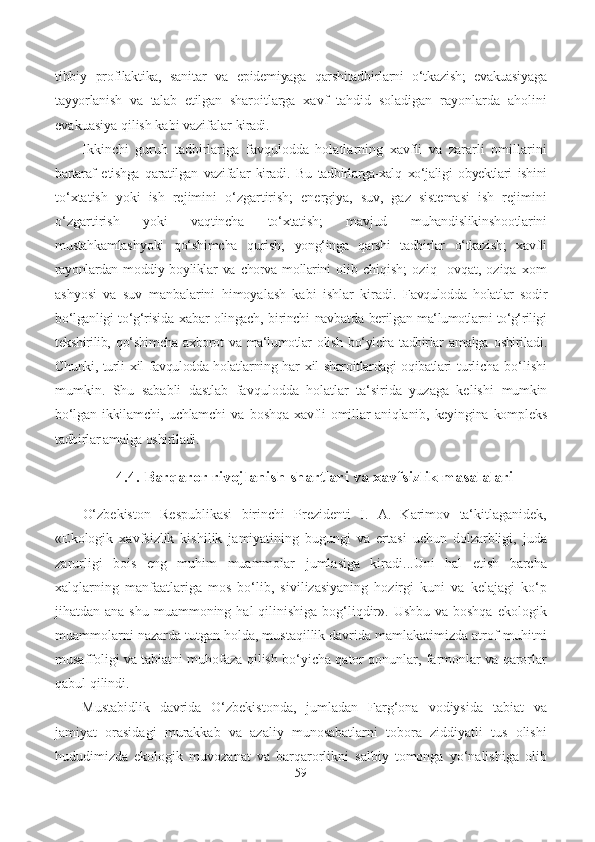 tibbiy   profilaktika,   sanitar   va   e pidemiyaga   qarshitadbirlarni   o‘tkazish;   evakuasiyaga
tayyorlanish   va   talab   e tilgan   sharoitlarga   xavf   tahdid   soladigan   rayonlarda   aholini
evakuasiya qilish kabi vazifalar  kiradi.
Ikkinchi   guruh   tadbirlariga   favqulodda   holatlarning   xavfli   va   zararli   omillarini
bartaraf   e tishga   qaratilgan   vazifalar   kiradi.   Bu   tadbirlarga-xalq   xo‘jaligi   obyektlari   ishini
to‘xtatish   yoki   ish   rejimini   o‘zgartirish;   energiya,   suv,   gaz   sistemasi   ish   rejimini
o‘zgartirish   yoki   vaqtincha   to‘xtatish;   mavjud   muhandislik inshootlarini
mustahkamlash yoki   qo‘shimcha   qurish;   yong‘inga   qarshi   tadbirlar   o‘tkazish;   xavfli
rayonlardan   moddiy boyliklar   va   chorva   mollarini   olib   chiqish;   oziq-   ovqat,   oziqa   xom
ashyosi   va   suv   manbalarini   himoyalash   kabi   ishlar   kiradi.   Favqulodda   holatlar   sodir
bo‘lganligi to‘g‘risida   xabar   olingach,   birinchi navbatda   berilgan   ma‘lumotlarni to‘g‘riligi
tekshirilib,   qo‘shimcha axborot   va   ma‘lumotlar   olish bo‘yicha tadbirlar   amalga   oshiriladi.
Chunki, turli   xil   favqulodda holatlarning   har   xil   sharoitlardagi oqibatlari   turlicha bo‘lishi
mumkin.   Shu   sababli   dastlab   favqulodda   holatlar   ta‘sirida   yuzaga   kelishi   mumkin
bo‘lgan   ikkilamchi,  uchlamchi   va   boshqa   xavfli   omillar   aniqlanib,   keyingina   kompleks
tadbirlar amalga oshiriladi.
4.4. Barqaror rivojlanish shartlari va xavfsizlik masalalari
O‘zbekiston   Respublikasi   birinchi   Prezidenti   I.   A.   Karimov   ta‘kitlaganidek,
«Ekologik   xavfsizlik   kishilik   jamiyatining   bugungi   va   ertasi   uchun   dolzarbligi,   juda
zarurligi   bois   eng   muhim   muammolar   jumlasiga   kiradi...Uni   hal   etish   barcha
xalqlarning   manfaatlariga   mos   bo‘lib,   sivilizasiyaning   hozirgi   kuni   va   kelajagi   ko‘p
jihatdan ana shu  muammoning hal  qilinishiga  bog‘liqdir». Ushbu va  boshqa ekologik
muammolarni nazarda tutgan holda, mustaqillik davrida mamlakatimizda atrof-muhitni
musaffoligi va tabiatni muhofaza qilish bo‘yicha qator qonunlar, farmonlar va qarorlar
qabul qilindi.
Mustabidlik   davrida   O‘zbekistonda,   jumladan   Farg‘ona   vodiysida   tabiat   va
jamiyat   orasidagi   murakkab   va   azaliy   munosabatlarni   tobora   ziddiyatli   tus   olishi
hududimizda   ekologik   muvozanat   va   barqarorlikni   salbiy   tomonga   yo‘nalishiga   olib
59 