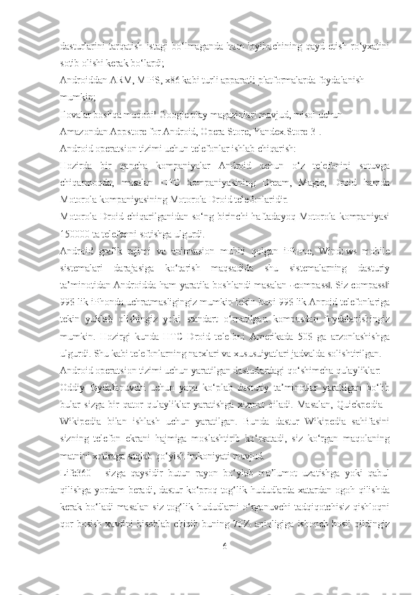 dasturlarini   tarqatish   istagi   bo‘lmaganda   ham   loyihachining   qayd   etish   ro‘yxatini
sotib olishi kerak bo‘lardi;
Androiddan ARM, MIPS, x86 kabi turli apparatli  platformalarda  foydalanish 
mumkin;
Ilovalar boshqa muqobil Google play magazinlari mavjud, misol uchun 
Amazondan Appstore for Android, Opera Store,   Yandex.Store[3].
Android operatsion tizimi uchun telefonlar ishlab chiqarish:
Hozirda   bir   qancha   kompaniyalar   Android   uchun   o‘z   telefonini   sotuvga
chiqarmoqda,   masalan   HTC   kompaniyasining   Dream,   Magic,   Droid   hamda
Motorola kompaniyasining Motorola Droid telefonlaridir.
Motorola  Droid  chiqarilganidan  so‘ng  birinchi   haftadayoq  Motorola  kompaniyasi
150000 ta telefonni sotishga ulgurdi.
Android   grafik   rejimi   va   animatsion   muhiti   qolgan   iPhone,   Windows   mobile
sistemalari   darajasiga   ko‘tarish   maqsadida   shu   sistemalarning   dasturiy
ta’ m in o t i d a n   An d r o i d d a ham   ya ra t i l a b osh l a n di   m a s al a n  ― c o m pa s s	.‖   S i z   c o m pa s s	‖ i
9 9 $ l i k i P h o n d a uchra t m a s l i g i ng iz  m u m kin l e k i n  bu ni  99 $  li k  Anroid telefonlariga
tekin   yuklab   olishingiz   yoki   standart   o‘rnatilgan   kompasdan   foydalanishingiz
mumkin.   Hozirgi   kunda   HTC   Droid   telefoni   Amerikada   50$   ga   arzonlashishga
ulgurdi. Shu kabi telefonlarning narxlari va xususuiyatlari jadvalda solishtirilgan.
Android operatsion tizimi uchun yaratilgan dasturlardagi qo‘shimcha qulayliklar:
Oddiy   foydalanuvchi   uchun   yana   ko‘plab   dasturiy   ta’minotlar   yaratilgan   bo‘lib
bular   sizga   bir   qator   qulayliklar   yaratishga   xizmat   qiladi.   Masalan,   Quickpedia   -
Wikipedia   bilan   ishlash   uchun   yaratilgan.   Bunda   dastur   Wikipedia   sahifasini
sizning   telefon   ekrani   hajmiga   moslashtirib   ko‘rsatadi,   siz   ko‘rgan   maqolaning
matnini xotiraga saqlab qo‘yish imkoniyati mavjud.
Life360   -   sizga   qaysidir   butun   rayon   bo‘ylab   ma’lumot   uzatishga   yoki   qabul
qilishga yordam beradi, dastur ko‘proq tog‘lik hududlarda xatardan ogoh qilishda
kerak bo‘ladi masalan  siz tog‘lik hududlarni  o‘rganuvchi  tadqiqotchisiz  qishloqni
qor   bosish  xavfini  hisoblab  chiqib  buning 70%  aniqligiga  ishonch  hosil   qildingiz
6 