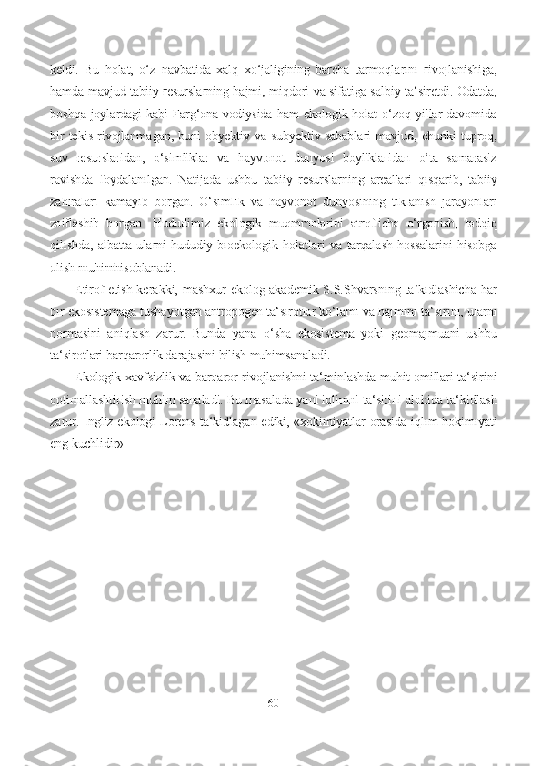 keldi.   Bu   holat,   o‘z   navbatida   xalq   xo‘jaligining   barcha   tarmoqlarini   rivojlanishiga,
hamda mavjud tabiiy resurslarning hajmi, miqdori va sifatiga salbiy ta‘siretdi. Odatda,
boshqa joylardagi kabi  Farg‘ona vodiysida  ham ekologik holat o‘zoq yillar davomida
bir  tekis   rivojlanmagan,   buni  obyektiv  va   subyektiv  sabablari   mavjud,  chunki   tuproq,
suv   resurslaridan,   o‘simliklar   va   hayvonot   dunyosi   boyliklaridan   o‘ta   samarasiz
ravishda   foydalanilgan.   Natijada   ushbu   tabiiy   resurslarning   areallari   qisqarib,   tabiiy
zahiralari   kamayib   borgan.   O‘simlik   va   hayvonot   dunyosining   tiklanish   jarayonlari
zaiflashib   borgan.   Hududimiz   ekologik   muammolarini   atroflicha   o‘rganish,   tadqiq
qilishda,   albatta   ularni   hududiy   bioekologik   holatlari   va   tarqalash   hossalarini   hisobga
olish muhimhisoblanadi.
Etirof etish kerakki, mashxur ekolog akademik S.S.Shvarsning ta‘kidlashicha har
bir ekosistemaga tushayotgan antropogen ta‘sirotlar ko‘lami va hajmini ta‘sirini, ularni
normasini   aniqlash   zarur.   Bunda   yana   o‘sha   ekosistema   yoki   geomajmuani   ushbu
ta‘sirotlari barqarorlik darajasini  bilish  muhimsanaladi.
Ekologik xavfsizlik va barqaror rivojlanishni ta‘minlashda muhit omillari ta‘sirini
optimallashtirish muhim sanaladi. Bu masalada yani iqlimni ta‘sirini alohida ta‘kidlash
zarur. Ingliz ekologi Lorens ta‘kidlagan ediki, «xokimiyatlar orasida iqlim hokimiyati
eng kuchlidir».
60 