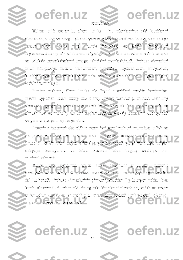 XULOSA
Xulosa   qilib   aytganda,   Share   Books   -   bu   odamlarning   eski   kitoblarini
almashish, sotish va sovg'a qilishni yanada qulaylashtiradigan innovatsion onlayn
dastur.   Share   Books   ning   intuitiv   interfeysi   va   kuchli   funksiyalari
foydalanuvchilarga o‘z kitoblarini ro‘yxatga olish, turli tanlovlarni ko‘rib chiqish
va uzluksiz  tranzaksiyalarni  amalga oshirishni  osonlashtiradi. Firebase  xizmatlari
bilan   integratsiya   barcha   ma'lumotlar,   jumladan,   foydalanuvchi   imtiyozlari,
kitoblar   ro'yxati   va   tranzaktsiyalar   tarixi   xavfsiz   saqlanishini   va   ularga   osongina
kirishni ta'minlaydi.
Bundan   tashqari,   Share   Books   o'z   foydalanuvchilari   orasida   hamjamiyat
hissini   uyg'otish   orqali   oddiy   bozor   maydonidan   tashqariga   chiqadi.   Jismoniy
shaxslarni   geografik   joylashuviga   qarab   birlashtirib,   platforma   yuzma-yuz   kitob
almashinuvi   va  mahalliy   savdoni   rag'batlantiradi,  shaxsiy   aloqalarni   kuchaytiradi
va yanada qiziqarli tajriba yaratadi.
Ilovaning   barqarorlikka   e'tibor   qaratilishi   atrof-muhitni   muhofaza   qilish   va
chiqindilarni   kamaytirish   bo'yicha   o'sib   borayotgan   xabardorlikka   mos   keladi.
Share Books kitoblarni qayta ishlatishga  yordam beradi, yangi xaridlarga bo'lgan
ehtiyojni   kamaytiradi   va   kitob   iste'moli   bilan   bog'liq   ekologik   izni
minimallashtiradi.
Xulosa   qilib   aytganda,   Share   Books   mazmunli   aloqalarni,   barqaror
amaliyotlarni   va   jamiyatni   qurishni   osonlashtirishda   texnologiyaning   kuchidan
dalolat beradi. Firebase xizmatlarining imkoniyatlaridan foydalangan holda, ilova
kitob ixlosmandlari   uchun o'zlarining  eski   kitoblarini   almashish,  sotish   va sovg'a
qilish uchun xavfsiz va ishonchli platformani taqdim etadi, jonli va ekologik ongli
o'qish madaniyatini rivojlantiradi.
61 