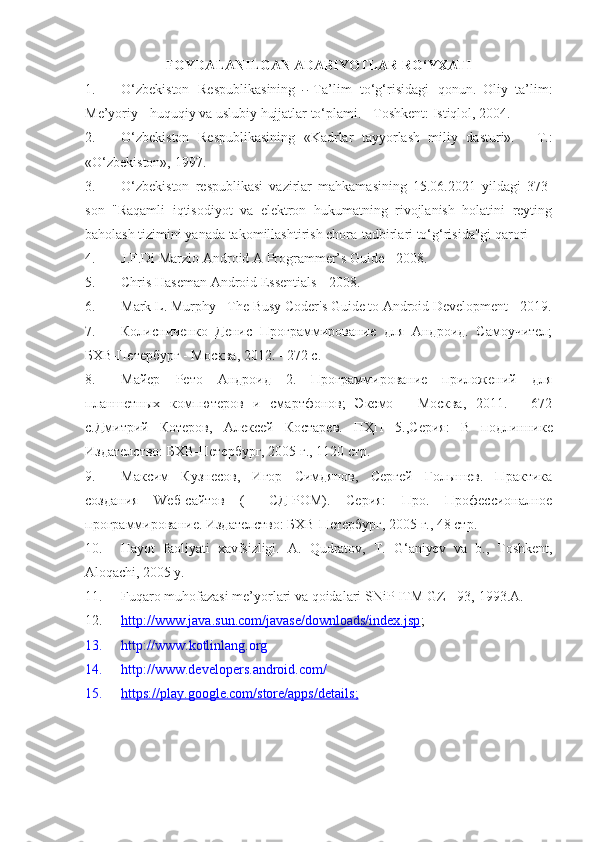 FOYDALANILGAN ADABIYOTLAR RO‘YXATI
1. O‘ z b ek i s to n   R e s p u b l ik a s i ni ng  ―   T a’lim   t o‘g‘ris i dagi   q o nu n.   O li y   ta’lim:
Me’yoriy - huquqiy va uslubiy hujjatlar to‘plami. - Toshkent: Istiqlol, 2004.
2. O‘zbekiston   Respublikasining   «Kadrlar   tayyorlash   miliy   dasturi».   -   T.:
«O‘zbekiston», 1997.
3. O‘zbekiston   respublikasi   vazirlar   mahkamasining   15.06.2021   yildagi   373-
son   "Raqamli   iqtisodiyot   va   elektron   hukumatning   rivojlanish   holatini   reyting
baholash tizimini yanada takomillashtirish chora-tadbirlari to‘g‘risida"gi qarori 
4. J.F.Di Marzio Android A Programmer’s Guide -   2008.
5. Chris Haseman Android Essentials -   2008.
6. Mark L. Murphy  - The Busy Coder's Guide to Android Development - 2019.
7. Колисниченко   Денис   Программирование   для   Андроид.   Самоучител;
БХВ-Петербург - Москва, 2012. - 272 с.
8. Майер   Рето   Андроид   2.   Программирование   приложений   для
планшетных   компютеров   и   смартфонов;   Эксмо   -   Москва,   2011.   -   672
c .Дмитрий   Котеров,   Алексей   Костарев.   ПҲП   5.,Серия:   В   подлиннике
Издателство: БХВ-Петербург, 2005 г., 1120 стр.
9. Максим   Кузнесов,   Игор   Симдянов,   Сергей   Голышев.   Практика
создания   W еб-сайтов   (+   C Д-РОМ).   Серия:   Про.   Профессионалное
программирование. Издателство: БХВ-Петербург, 2005 г., 48 стр.
10. Hayot   faoliyati   xavfsizligi.   A.   Qudratov,   T.   G‘aniyev   va   b.,   Toshkent,
Aloqachi, 2005 y.
11. Fuqaro muhofazasi me’yorlari va qoidalari SNiP ITM GZ - 93,  1993.A .
12. http://www.java.sun.com/javase/downloads/index.jsp    ;
13. http://www. kotlinlang.org
14. http://www.developer s .android.com/
15. https://play.google.com/store/apps/details    ;   