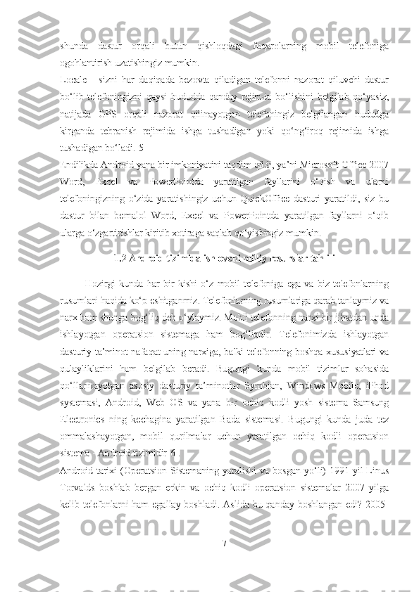 shunda   dastur   orqali   butun   qishloqdagi   fuqarolarning   mobil   telefoniga
ogohlantirish uzatishingiz mumkin.
Locale   -   sizni   har   daqiqada   bezovta   qiladigan   telefonni   nazorat   qiluvchi   dastur
bo‘lib   telefoningizni   qaysi   hududda   qanday   rejimda   bo‘lishini   belgilab   qo‘yasiz,
natijada   GPS   orqali   nazorat   qilinayotgan   telefoningiz   belgilangan   hududga
kirganda   tebranish   rejimida   ishga   tushadigan   yoki   qo‘ng‘iroq   rejimida   ishga
tushadigan bo‘ladi.[5]
Endilikda Android yana bir imkoniyatini taqdim qildi, ya’ni Microsoft Office 2007
Word,   Excel   va   PowerPointda   yaratilgan   fayllarini   o‘qish   va   ularni
telefoningizning   o‘zida   yaratishingiz   uchun   QuickOffice   dasturi   yaratildi,   siz   bu
dastur   bilan   bemalol   Word,   Excel   va   PowerPointda   yaratilgan   fayllarni   o‘qib
ularga o‘zgartirishlar kiritib xotiraga saqlab qo‘yishingiz   mumkin.
1.2 Android tizimida ishlovchi milliy resurslar   tahlili
Hozirgi   kunda   har   bir   kishi   o‘z   mobil   telefoniga   ega   va   biz   telefonlarning
rusumlari haqida ko‘p eshitganmiz. Telefonlarning rusumlariga qarab tanlaymiz va
narx ham shunga bog‘liq deb o‘ylaymiz. Mobil telefonning narxi bir jihatdan unda
ishlayotgan   operatsion   sistemaga   ham   bog‘liqdir.   Telefonimizda   ishlayotgan
dasturiy ta’minot nafaqat uning narxiga, balki telefonning boshqa xususiyatlari va
qulayliklarini   ham   belgilab   beradi.   Bugungi   kunda   mobil   tizimlar   sohasida
qo‘llanilayotgan   asosiy   dasturiy   ta’minotlar   Symbian,   Windows   Mobile,   iPhod
systemasi,   Android,   Web   OS   va   yana   bir   ochiq   kodli   yosh   sistema   Samsung
Electronics   ning   kechagina   yaratilgan   Bada   sistemasi.   Bugungi   kunda   juda   tez
ommalashayotgan,   mobil   qurilmalar   uchun   yaratilgan   ochiq   kodli   operatsion
sistema - Android   tizimidir[6].
Android  tarixi   (Operatsion  Sistemaning  yaralishi   va bosgan   yo‘li)  1991-yil  Linus
Torvalds   boshlab   bergan   erkin   va   ochiq   kodli   operatsion   sistemalar   2007   yilga
kelib telefonlarni ham  egallay boshladi. Aslida bu qanday boshlangan edi? 2005-
7 