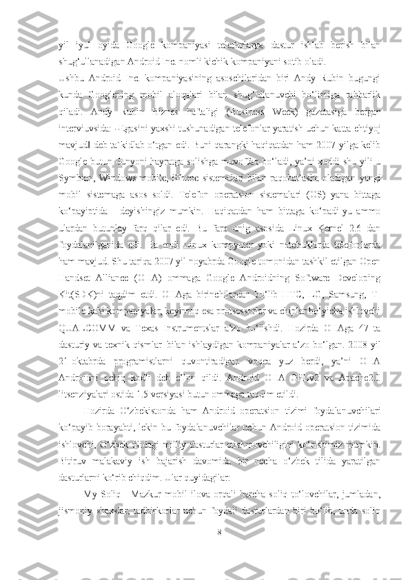 yil   iyul   oyida   Google   kompaniyasi   telefonlarga   dastur   ishlab   berish   bilan
shug‘ullanadigan Android Inc. nomli kichik kompaniyani sotib oladi. 
Ushbu   Android   Inc.   kompaniyasining   asoschilaridan   biri   Andy   Rubin   bugungi
kunda   Googlening   mobil   aloqalari   bilan   shug‘ullanuvchi   bo‘limiga   rahbarlik
qiladi.   Andy   Rubin   Biznes   haftaligi   (B u s i n e ss   W ee k )   gaz e t a s i ga   be r g a n
i nte r v i uv s i d a :  ― Ega si ni  ya x sh i tushunadigan telefonlar yaratish uchun katta ehtiyoj
mavjud  deb ta`kidlab o‘tgan edi. Buni qarangki haqiqatdan ham 2007 yilga kelib	
‖
Google butun dunyoni hayratga solishga muvoffaq bo‘ladi, ya’ni xuddi shu yili u
Symbian,   Windows   mobile,   iPhone   sistemalari   bilan   raqobatlasha   oladigan   ya n gi
m obil   s i s te m a g a   a s os   s o ld i.   T ele f on   operatsi on   sistemalari   (OS)   yana   bittaga
ko‘payiptida   -   deyishingiz   mumkin.   Haqiqatdan   ham   bittaga   ko‘padi-yu   ammo
ulardan   butunlay   farq   qilar   edi.   Bu   farq   unig   asosida   Linux   Kernel   2.6   dan
foydalanilganida   edi.   Ha   endi   Linux   kompyuter   yoki   notebuklarda   telefonlarda
ham mavjud. Shu tariqa 2007 yil noyabrda Google tomonidan tashkil etilgan Open
Handset   Alliance   (OHA)   ommaga   Google   Androidning   Software   Developing
Kit(SDK)ni   taqdim   etdi.   OHAga   birinchilardan   bo‘lib   HTC,   LG,   Samsung,   T-
mobile kabi kompaniyalar, keyinroq esa protsessorlar va chiplar bo‘yicha ishlovchi
QUALCOMM   va   Texas   Instrumentslar   a’zo   bo‘lishdi.   Hozirda   OHAga   47   ta
dasturiy va texnik qismlar   bilan ishlaydigan kompaniyalar a’zo bo‘lgan. 2008-yil
21-oktabrda   programistlarni   quvontiradigan   voqea   yuz   berdi,   ya’ni   OHA
Androidni   ochiq   kodli   deb   e’lon   qildi.   Android   OHA   GPLv2   va   Apache2.0
litsenziyalari ostida 1.5 versiyasi butun ommaga taqdim  e tildi.
Hozirda   O‘zbekistonda   ham   Android   operatsion   tizimi   foydalanuvchilari
ko‘payib borayabti, lekin bu foydalanuvchilar  uchun Android operatsion  tizimida
ishlovchi,   O‘zbek   tilidagi   milliy   dasturlar   еtishmovchiligini   ko‘rishimiz   mumkin.
Bitiruv   malakaviy   ish   bajarish   davomida   bir   necha   o‘zbek   tilida   yaratilgan
dasturlarni ko‘rib chiqdim. Ular quyidagilar:
My   Soliq   -   Mazkur   mobil   ilova   orqali   barcha   soliq   to‘lovchilar,   jumladan,
jismoniy   shaxslar,   tadbirkorlar   uchun   foydali   dasturlardan   biri   bo‘lib,   unda   soliq
8 