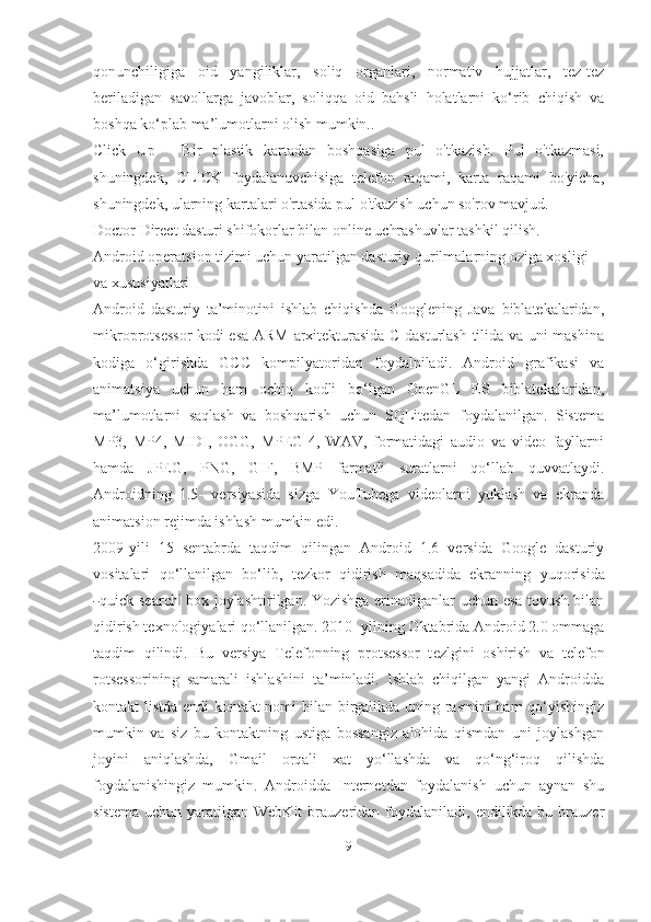 qonunchiligiga   oid   yangiliklar,   soliq   organlari,   normativ   hujjatlar,   tez-tez
beriladigan   savollarga   javoblar,   soliqqa   oid   bahsli   holatlarni   ko‘rib   chiqish   va
boshqa ko‘plab ma’lumotlarni olish mumkin..
Click   Up   -   Bir   plastik   kartadan   boshqasiga   pul   o'tkazish.   Pul   o'tkazmasi,
shuningdek,   CLICK   foydalanuvchisiga   telefon   raqami,   karta   raqami   bo'yicha,
shuningdek, ularning kartalari o'rtasida pul o'tkazish uchun so'rov mavjud.
Doctor Direct dasturi shifokorlar bilan online uchrashuvlar tashkil qilish.
Android operatsion tizimi uchun yaratilgan dasturiy qurilmalarning oziga xosligi 
va xususiyatlari
Android   dasturiy   ta’minotini   ishlab   chiqishda   Googlening   Java   biblatekalaridan,
mikroprotsessor kodi esa ARM arxitekturasida C dasturlash tilida va uni mashina
kodiga   o‘girishda   GCC   kompilyatoridan   foydalniladi.   Android   grafikasi   va
animatsiya   uchun   ham   ochiq   kodli   bo‘lgan   OpenGL   ES   biblatekalaridan,
ma’lumotlarni   saqlash   va   boshqarish   uchun   SQLitedan   foydalanilgan.   Sistema
MP3,   MP4,   MIDI,   OGG,   MPEG-4,   WAV,   formatidagi   audio   va   video   fayllarni
hamda   JPEG,   PNG,   GIF,   BMP   farmatli   suratlarni   qo‘llab   quvvatlaydi.
Androidning   1.5-   versiyasida   sizga   YouTubega   videolarni   yuklash   va   ekranda
animatsion rejimda ishlash mumkin  e di.
2009-yili   15   sentabrda   taqdim   qilingan   Android   1.6   versida   Google   dasturiy
vositalari   qo‘llanilgan   bo‘lib,   tezkor   qidirish   maqsadida   ekranning   yu qor is ida―
qui c k se a rch	‖   bo x   j o y la sh ti r i l g a n .   Yo zi sh ga erinadiganlar uchun esa tovush bilan
qidirish texnologiyalari qo‘llanilgan. 2010- yilning Oktabrida Android 2.0 ommaga
taqdim   qilindi.   Bu   versiya   Telefonning   protsessor   t ezlgini   oshirish   va   telefon
rotsessorining   samarali   ishlashini   ta’minladi.   Ishlab   chiqilgan   yangi   Androidda
kontakt listda endi kontakt nomi bilan birgalikda uning rasmini  ham qo‘yishingiz
mumkin   va   siz   bu   kontaktning   ustiga   bossangiz   alohida   qismdan   uni   joylashgan
joyini   aniqlashda,   Gmail   orqali   xat   yo‘llashda   va   qo‘ng‘iroq   qilishda
foydalanishingiz   mumkin.   Androidda   Internetdan   foydalanish   uchun   aynan   shu
sistema  uchun  yaratilgan WebKit  brauzeridan foydalaniladi,  endilikda bu  brauzer
9 