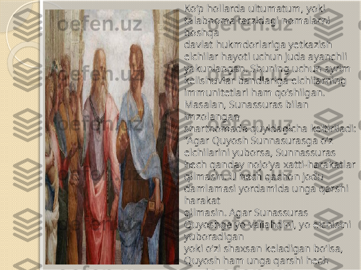 Ko‘p hollarda ultumatum, yoki 
talabnoma tarzidagi nomalarni 
boshqa 
davlat hukmdorlariga yetkazish 
elchilar hayoti uchun juda ayanchli 
yakunlangan. Shuning uchun ayrim 
kelishuvlar bandlariga elchilarning 
immunitetlari ham qo‘shilgan. 
Masalan, Sunassuras bilan 
imzolangan 
shartnomada quyidagicha keltiriladi: 
“Agar Quyosh Sunnasurasga o‘z 
elchilarini yuborsa, Sunnassuras 
hech qanday nojo‘ya xatti-harakatlar 
qilmasin. U hech qachon jodu 
damlamasi yordamida unga qarshi 
harakat 
qilmasin. Agar Sunassuras 
Quyoshga yo valiahdini, yo elchisini 
yuboradigan 
yoki o‘zi shaxsan keladigan bo‘lsa, 
Quyosh ham unga qarshi hech 
qanday 
nojo‘ya ishlarni amalga oshirmasin. 
U ham makr damlamasi yordamida 
unga 
qarshi harakat qilmasin”.       