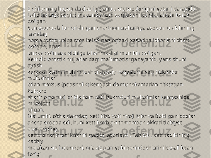 Elchilarning hayoti daxlsizligi yana u o‘z topshirig‘ini yetarli darajada 
to‘liq amalga oshirolmaganda ham saqlanishi kafolatlanishi kerak 
bo‘lgan. 
Sunassuras bilan erishilgan shartnoma shartiga asosan, u elchining 
lavhdagi 
noma mazmuniga mos keladigan og‘zaki xabariga ishonishi shart 
bo‘lgan, agar 
unday bo‘lmasa elchiga ishonmasligi mumkin bo‘lgan.
Xett diplomatik hujjatlaridagi ma’lumotlarga tayanib, yana shuni 
aytish 
kerakki, ayrim muhim tashqi siyosiy voqealarni xett hukmdori 
mulozimlar 
bilan maxsus (podsholik) kengashida muhokamadan o‘tkazgan. 
Xalqaro 
shartnoma tuzilishida ham xett hukmdori mulozimlar kengashiga 
murojaat 
qilgan.
Ma’lumki, o‘sha davrdagi xett tibbiyoti rivoji Misr va Bobilga nisbatan 
ancha orqada edi, buni xett kotiblari tomonidan akkad tibbiyot 
asarlarining 
xettcha tarjimasi ko‘chirilganligi asoslaydi. Tabiiyki, xett tabibining 
kasbiy 
malakasi o‘z hukmdori, oila a’zolari yoki qarindoshlarini kasallikdan 
forig‘
etishga yetmagan paytida, xett podsholari Misr fir’avniga yoki Bobil 
hukmdoriga yaxshi tabib jo‘natishni so‘rab murojaat qilgan. Bu borada 
Ramzes IIning Xattusili IIIga javob nomasi katta qiziqish uyg‘otadi. 
Xattusili
III fir’avndan xettchada (aniqrog‘i luviychada) Massanussis (luviycha 
“ maššana” – xudo) ismi bilan ataluvchi farzand ko‘rmaslik dardiga 
uchragan 
singlisi uchun tabib yuborishni so‘ragan. U ikki marta turmush qurgan 
bo‘lib, 
ikkisida ham farzandli bo‘lmagan.        