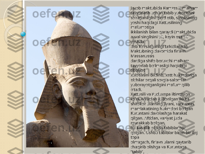 Javob maktubida Ramzes II malham 
tayyorlash uchun tabib yuborishni 
so‘raganligini qayd etib, singlisining 
yoshi haqidagi Xattusilining 
ma’lumotiga 
ikkilanish bilan qaraydi (maktubida 
avval singlisini 50, keyin esa 60 
yoshda 
deb ko‘rsatganligi ta’kidlanadi). 
Maktubning davomida fir’avn 
Massanussis 
dardiga shifo beruvchi malham 
tayyorlab bo‘lmasligi haqidagi 
tibbiyot 
xulosasini bildirib, xett hukmdoriga 
elchilar orqali sovg‘a-salomlar 
yuborayotganligini ma’lum qilib 
o‘tadi.
Xattusili va Puduxepa iltimosiga 
ko‘ra, Misrdan yuborilgan ikkita 
shifokor ularning jiyani, Tarxuntas 
mamlakatining hukmdori bo‘lgan 
Kuruntani davolashga harakat 
qilgan. Aftidan, vaziyat juda 
murakkab bo‘lgan, 
bu kasallik oldida tabiblar ojiz 
qolgan. Ushbu tabiblar biron-bir iloj 
topa 
olmagach, fir’avn ularni qaytarib 
chaqirib olishga va Kuruntaga 
“tabib”, 
“ mirza” deb ataluvchi unvon sohibi 
bo‘lgan Pareamaxu ismli tajribali 
tabib 
yuborishga qaror qiladi. Bu 
istagidan Ramzes II ham Xattusilini, 
ham 
Puduxepani boxabar qiladi.           