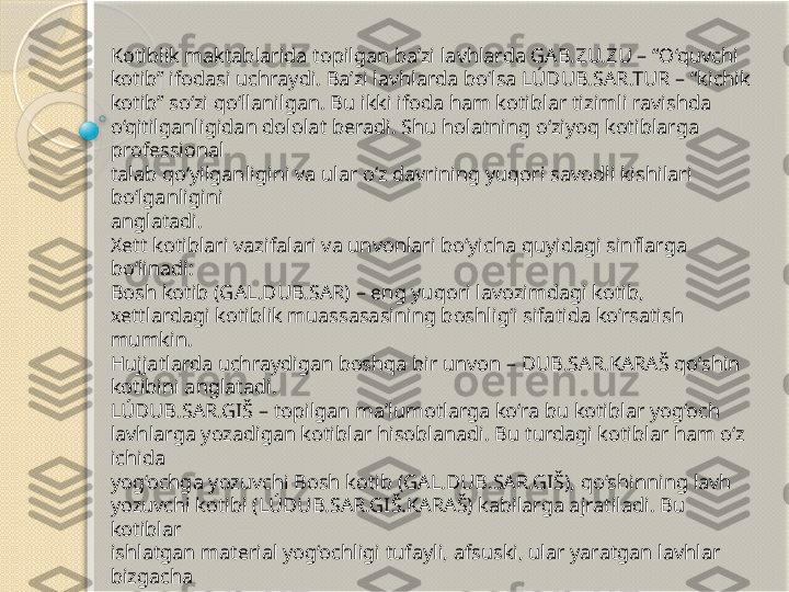 Kotiblik maktablarida topilgan ba’zi lavhlarda GAB.ZU.ZU – “O‘quvchi 
kotib” ifodasi uchraydi. Ba’zi lavhlarda bo‘lsa LÚDUB.SAR.TUR – “kichik 
kotib” so‘zi qo‘llanilgan. Bu ikki ifoda ham kotiblar tizimli ravishda 
o‘qitilganligidan dololat beradi. Shu holatning o‘ziyoq kotiblarga 
professional 
talab qo‘yilganligini va ular o‘z davrining yuqori savodli kishilari 
bo‘lganligini
anglatadi.
Xett kotiblari vazifalari va unvonlari bo‘yicha quyidagi sinflarga 
bo‘linadi: 
Bosh kotib (GAL.DUB.SAR) – eng yuqori lavozimdagi kotib, 
xettlardagi kotiblik muassasasining boshlig‘i sifatida ko‘rsatish 
mumkin. 
Hujjatlarda uchraydigan boshqa bir unvon – DUB.SAR.KARAŠ qo‘shin 
kotibini anglatadi.
LÚDUB.SAR.GIŠ – topilgan ma’lumotlarga ko‘ra bu kotiblar yog‘och 
lavhlarga yozadigan kotiblar hisoblanadi. Bu turdagi kotiblar ham o‘z 
ichida 
yog‘ochga yozuvchi Bosh kotib (GAL.DUB.SAR.GIŠ), qo‘shinning lavh 
yozuvchi kotibi (LÚDUB.SAR.GIŠ.KARAŠ) kabilarga ajratiladi. Bu 
kotiblar 
ishlatgan material yog‘ochligi tufayli, afsuski, ular yaratgan lavhlar 
bizgacha 
yetib kelmagan. Faqat topilgan boshqa hujjatlar orqali bunday 
yog‘och lavhlar 
bo‘lganligini bilish mumkin bo‘ldi.           