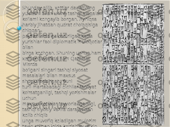 Shunday qilib, xettlar davlatining 
yuklashi bilan uning tashqi aloqalari 
ko‘lami kengayib borgan. Ayniqsa 
harbiy jihatdan qudrat cho‘qqisiga 
chiqqan 
paytlari amalga oshirilgan katta 
yurishlar faol diplomatik muloqotlar 
bilan 
birga kechgan. Shuning uchun ham 
xettlar davlatida ham Qadimgi 
Misrda 
bo‘lgani singari tashqi siyosat 
masalalari bilan maxsus 
shug‘ullanishgan. Buni 
turli martabadagi elchilar faoliyat 
ko‘rsatganligi, tashqi yozishmalar 
uchun 
maxsus kotiblar tayyorlanganligi, 
tashqi siyosiy vazifa darajasidan 
kelib chiqib 
unga muvofiq keladigan mulozim 
tayin etilganligida ko‘rish mumkin.           