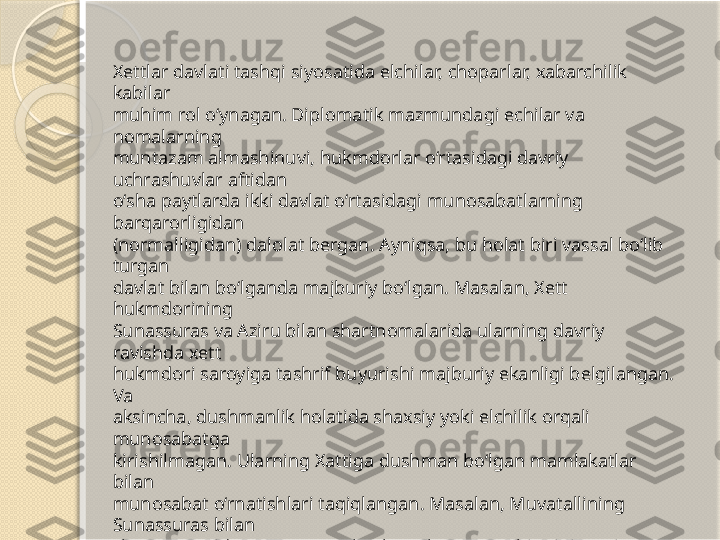 Xettlar davlati tashqi siyosatida elchilar, choparlar, xabarchilik 
kabilar 
muhim rol o‘ynagan. Diplomatik mazmundagi echilar va 
nomalarning 
muntazam almashinuvi, hukmdorlar o‘rtasidagi davriy 
uchrashuvlar aftidan 
o‘sha paytlarda ikki davlat o‘rtasidagi munosabatlarning 
barqarorligidan 
(normalligidan) dalolat bergan. Ayniqsa, bu holat biri vassal bo‘lib 
turgan 
davlat bilan bo‘lganda majburiy bo‘lgan. Masalan, Xett 
hukmdorining 
Sunassuras va Aziru bilan shartnomalarida ularning davriy 
ravishda xett 
hukmdori saroyiga tashrif buyurishi majburiy ekanligi belgilangan. 
Va 
aksincha, dushmanlik holatida shaxsiy yoki elchilik orqali 
munosabatga 
kirishilmagan. Ularning Xattiga dushman bo‘lgan mamlakatlar 
bilan 
munosabat o‘rnatishlari taqiqlangan. Masalan, Muvatallining 
Sunassuras bilan 
shartnomasida “Sunassuras hech qachon o‘z elchilarini xurritlarga 
yubormaydi 
va Xurri mamlakatidan keladigan elchilarni o‘zining mamlakatiga 
umuman 
qo‘ymaydi” deyilgan edi       