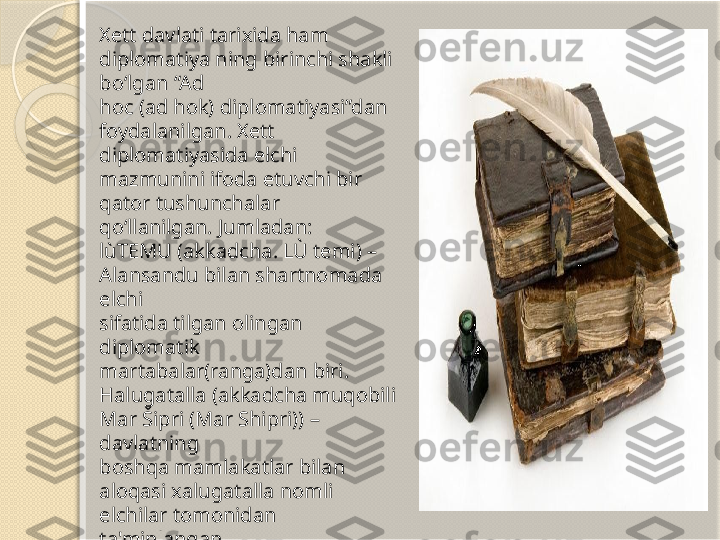 Xett davlati tarixida ham 
diplomatiya ning birinchi shakli 
bo‘lgan “Ad 
hoc (ad hok) diplomatiyasi”dan 
foydalanilgan. Xett 
diplomatiyasida elchi 
mazmunini ifoda etuvchi bir 
qator tushunchalar 
qo‘llanilgan. Jumladan:
lùTEMU (akkadcha. LÙ temi) – 
Alansandu bilan shartnomada 
elchi 
sifatida tilgan olingan 
diplomatik 
martabalar(ranga)dan biri.
Halugatalla (akkadcha muqobili 
Mar Šipri (Mar Shipri)) – 
davlatning 
boshqa mamlakatlar bilan 
aloqasi xalugatalla nomli 
elchilar tomonidan 
ta'minlangan.        