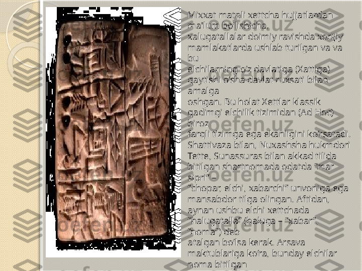 Mixxat matnli xettcha hujjatlardan 
ma'lum bo‘lishicha, 
xalugatallalar doimiy ravishda xorijiy 
mamlakatlarda ushlab turilgan va va 
bu 
elchilarning o‘z davlatiga (Xattiga) 
qaytishi o‘sha davlat ruxsati bilan 
amalga 
oshgan. Bu holat Xettlar klassik 
qadimgi elchilik tizimidan (Ad Hoc) 
biroz 
farqli tizimga ega ekanligini ko‘rsatadi. 
Shattivaza bilan, Nuxashsha hukmdori 
Tette, Sunassuras bilan akkad tilida 
bitilgan shartnomada odatda “mar 
sipri” –
“ chopar, elchi, xabarchi” unvoniga ega 
mansabdor tilga olingan. Aftidan,
aynan ushbu elchi xettchada 
“halugatalla” (haluga – “xabar”, 
“noma”) deb 
atalgan bo‘lsa kerak. Arsava 
maktublariga ko‘ra, bunday elchilar 
noma bitilgan 
lavhlarni bir hukmdordan boshqasiga 
yetkazib turgan. Ba’zan elchilarga 
nomani og‘zaki tarzda yetkazish 
vazifasi ham yuklangan.        