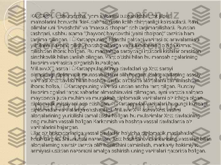 KARTAPPU – shumercha “yem xaltasini tutgan kishi”, “ot jilovi” 
ma’nolarini beruvchi “kir4.dab” so‘zidan kelib chiqqanligi ko‘rsatiladi. Ba’zi 
olimlar uni “izvoshchi” va “maxsus chopar” deb tarjimaqilishadi. Bundan 
tashqari, ushbu atama “(hayvon) haydovchi (ya’ni cho‘pon)” tarzida ham 
tarjima qilingan. LÙKartappuning birinchi galdagi vazifasi ot-aravalarni va 
yilqilarni nazorat qilish, podsho oilasiga va hukmdorning o‘ziga xizmat 
qilishdan iborat bo‘lgan. Bu mansabga saroydagi iqtidorli kishilar orasidan 
sinchkovlik bilan tanlab olingan. Vaqt o‘tishi bilan bu mansab egalarining 
lavozim vazifasida o‘zgarish kuzatilgan.
Mil.avv.XII asrda LÙKartappular Suriya davlatlari va Xett saroyi 
o‘rtasidagi diplomatik munosabatlarni olib borgan. Halugatallaning asosiy 
vazifasi Xett davlati bilan boshqa davlat o‘rtasida aloqalarni ta’minlashdan 
iborat bo‘lsa, LÙKartappuning vazifasi undan ancha farq qilgan. Bunday 
lavozim egalari faqat xabarlar almashinuvini qilmagan, ayni vaqtda xalqaro 
maydonda juda muhim va murakkab diplomatik vazifalarni o‘z ichiga olgan 
diplomatik missiyani ado etishgan. LÙKartappular vazifalari bugungi kundagi 
diplomatlar vazifalariga o‘xshatiladi. Mil.avv. XIII asrda Xett tashqi 
aloqalarining yuritilishi tamal toshi bo‘lgan bu mulozimlar Xett davlatining 
eng muhim vassali bo‘lgan Karkemish va boshqa vassal davlatlarda o‘z 
vazifalarini bajargan. 
Ular o‘z hukmdorlariga vassal davlatlar bo‘yicha diplomatik maslahatlar 
berib turgan. Shu nuqtai nazardan, Xett boshqaruv markazining vassalari bilan 
aloqalarning xavfsiz tarzda olib borilishini ta’minlash, markaziy hokimiyat 
armiyasi ustidan nazoratni amalga oshirish uning vazifalari qatorida bo‘lgan.       