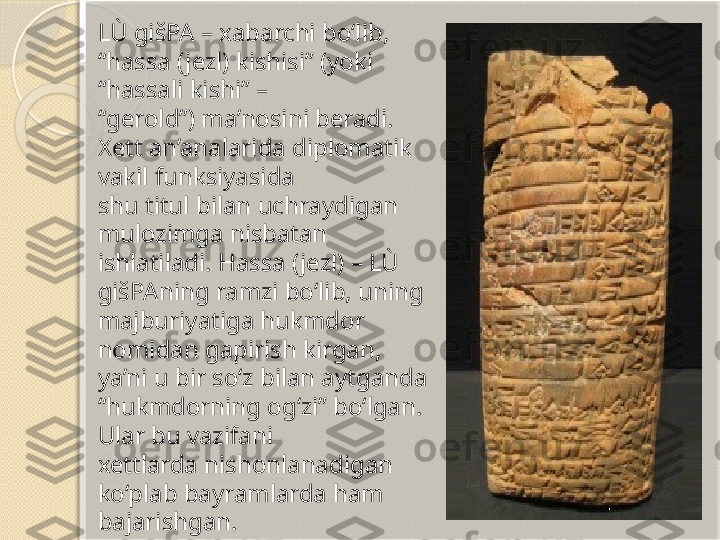 LÙ gišPA – xabarchi bo‘lib, 
“hassa (jezl) kishisi” (yoki 
“hassali kishi” –
“ gerold”) ma’nosini beradi. 
Xett an’analarida diplomatik 
vakil funksiyasida 
shu titul bilan uchraydigan 
mulozimga nisbatan 
ishlatiladi. Hassa (jezl) – LÙ
gišPAning ramzi bo‘lib, uning 
majburiyatiga hukmdor 
nomidan gapirish kirgan, 
ya’ni u bir so‘z bilan aytganda 
“hukmdorning og‘zi” bo‘lgan. 
Ular bu vazifani 
xettlarda nishonlanadigan 
ko‘plab bayramlarda ham 
bajarishgan.       