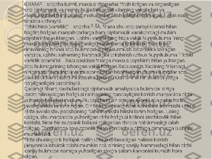 lùKAS4E – xettcha luizzil, maxsus choparlar. Yetib kelgan va o‘rganilgan 
xett diplomatik va rasmiy hujjatlari orqali ularning vakolatlari va 
majburiyatlari haqida aniq ma’lumotlar olish imkoni bo‘lmagan. Lekin nom 
sifatida uchraydi.
“ Ichki bino (vazirlik)” – xettcha È.ŠÀ. Mana shu xett saroyi idorasi bilan 
bog‘liq bo‘lgan mansabdorlarga ham diplomatik xarakterdagi muhim 
topshiriqlar yuklangan. Ushbu vazirlikning bitta vakili Suppiluliuma Ining 
maxsus topshirig‘ini bajarganligi manbalarda keltiriladi. Ya’ni Misr 
fir’avnining bevasi xett hukmdori o‘g‘lini turmush o‘rtoqlikka so‘ragan 
vaqtida, ushbu xabarning haqiqatligini tekshirish uchun Suppiluliuma I “ichki 
vazirlik odami”ni – Xattusasitisni Misrga maxsus topshiriq bilan yuborgan. 
Xett hukmdorining ishongan vakili bo‘lgan Xattusasitis Xattining Misrdagi 
o‘ziga xos “favqulotda va muxtor elchisi” hisoblangan. Bu ma’lumotlar xett 
davlatida ham tashqi munosabatlarni yuritish tizimli bir shaklda yo‘lga 
qo‘yilganligini tasdiqlaydi.
Qadimgi Sharq davlatlaridagi diplomatik amaliyotda hukmdor o‘ziga 
tortiq qilinayotgan bo‘lg‘usi rafiqasining qandayligini ko‘rish maqsadida elchi 
yuborish holatlari ma’lum. Bu topshiriq o‘z-o‘zidan ayonki o‘ta qaltis bo‘lib, 
javobgarlikni taqozo etgan. O‘z hukmdorining istak-xohishini ado etishi uchun 
elchi avvalo shu podshoning “tabini” yaxshi bilishi lozim bo‘lgan. Uning 
ustiga, shu maqsadda yuborilgan elchi bo‘lg‘usi kelinni sinchkovlik bilan 
ko‘rishi, biror bir nuqsonli holatni e’tibordan chetda qoldirmasligi talab 
etilgan. Topshiriqqa sovuqqonlik bilan yondashuv elchiga qimmatga tushishi 
mumkin edi.
Elchi shuningdek bo‘lajak qalliq uchun to‘lanadigan qalinni ko‘rish 
jarayonida ishtirok etishi mumkin edi; o‘zining xorijiy hammaslagi bilan elchi 
xorijiy hukmdor nomiga yuborilgan sovg‘a-salom karvonini kuzatib bora 
olgan.       