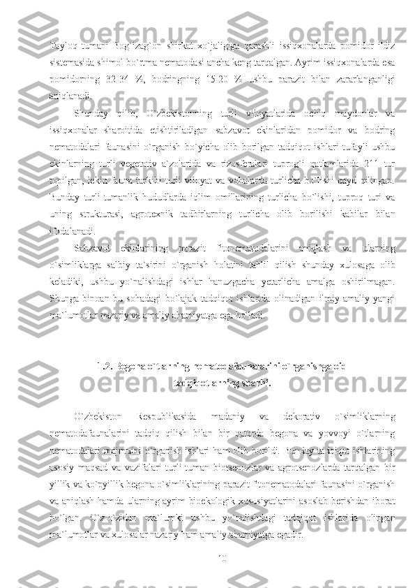 Tayloq   tumani   Bog`izag`on   shirkat   xo`jaligiga   qarashli   issiqxonalarda   pomidor   ildiz
sistemasida shimol bo`rtma nematodasi ancha keng tarqalgan. Ayrim issiqxonalarda esa
pomidorning   32-34   %,   bodringning   15-20   %   ushbu   parazit   bilan   zararlanganligi
aniqlanadi.
Shunday   qilib,   O`zbekistonning   turli   viloyatlarida   ochiq   maydonlar   va
issiqxonalar   sharoitida   etishtiriladigan   sabzavot   ekinlaridan   pomidor   va   bodring
nematodalari   faunasini   o`rganish   bo`yicha   olib   borilgan   tadqiqot   ishlari   tufayli   ushbu
ekinlarning   turli   vegetativ   a`zolarida   va   rizosferalari   tuprog`i   qatlamlarida   211   tur
topilgan,   lekin   fauna   tarkibi   turli   viloyat   va   vohalarda   turlicha   bo`lishi   qayd   qilingan.
Bunday   turli-tumanlik   hududlarda   iqlim   omillarining   turlicha   bo`lishi,   tuproq   turi   va
uning   strukturasi,   agrotexnik   tadbirlarning   turlicha   olib   borilishi   kabilar   bilan
ifodalanadi. 
Sabzavot   ekinlarining   parazit   fitonematodalarini   aniqlash   va   ularning
o`simliklarga   salbiy   ta`sirini   o`rganish   holatini   tahlil   qilish   shunday   xulosaga   olib
keladiki,   ushbu   yo`nalishdagi   ishlar   hanuzgacha   yetarlicha   amalga   oshirilmagan.
Shunga   binoan   bu   sohadagi   bo`lajak   tadqiqot   ishlarida   olinadigan   ilmiy-amaliy   yangi
ma`lumotlar nazariy va amaliy ahamiyatga ega bo`ladi.   
 
1.2. Begona o`tlarning nematodafaunalarini o`rganishga oid
tadqiqotlarning sharhi.
O`zbekiston   Respublikasida   madaniy   va   dekorativ   o`simliklarning
nematodafaunalarini   tadqiq   qilish   bilan   bir   qatorda   begona   va   yovvoyi   o`tlarning
nematodalari   majmuini  o`rganish  ishlari  ham  olib  borildi.  Bunday  tadqiqot   ishlarining
asosiy   maqsad   va   vazifalari   turli-tuman   biotsenozlar   va   agrotsenozlarda   tarqalgan   bir
yillik va ko`pyillik begona o`simliklarining parazit fitonematodalari faunasini o`rganish
va aniqlash hamda ularning ayrim bioekologik xususiyatlarini asoslab berishdan iborat
bo`lgan.   O`z-o`zidan   ma`lumki   ushbu   yo`nalishdagi   tadqiqot   ishlarida   olingan
ma`lumotlar va xulosalar nazariy ham amaliy ahamiyatga egadir.
10 