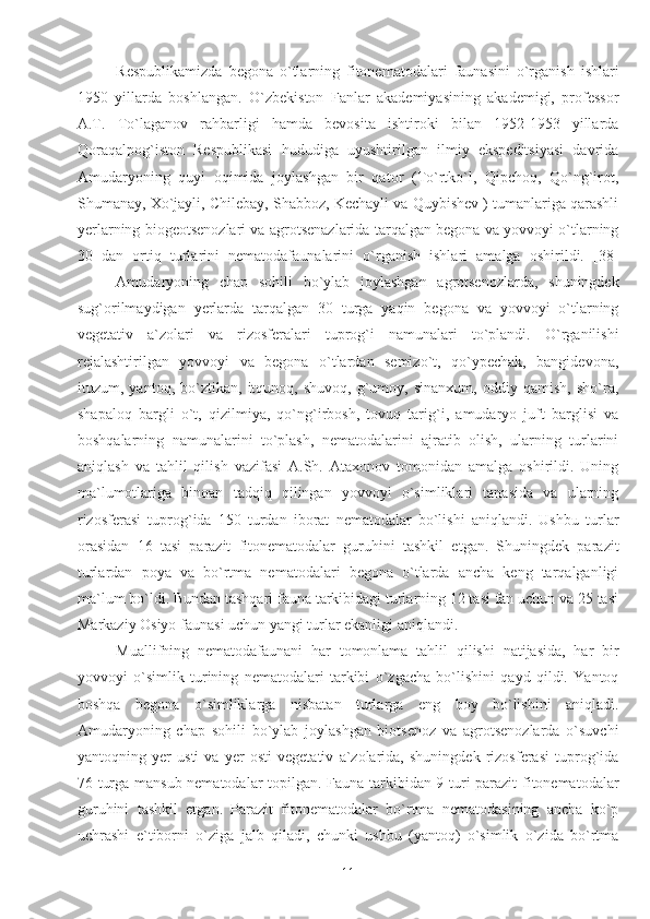 Respublikamizda   begona   o`tlarning   fitonematodalari   faunasini   o`rganish   ishlari
1950   yillarda   boshlangan.   O`zbekiston   Fanlar   akademiyasining   akademigi,   professor
A.T.   To`laganov   rahbarligi   hamda   bevosita   ishtiroki   bilan   1952-1953   yillarda
Qoraqalpog`iston   Respublikasi   hududiga   uyushtirilgan   ilmiy   ekspeditsiyasi   davrida
Amudaryoning   quyi   oqimida   joylashgan   bir   qator   (To`rtko`l,   Qipchoq,   Qo`ng`irot,
Shumanay, Xo`jayli, Chilebay, Shabboz, Kechayli va Quybishev ) tumanlariga qarashli
yerlarning biogeotsenozlari va agrotsenazlarida tarqalgan begona va yovvoyi o`tlarning
30   dan   ortiq   turlarini   nematodafaunalarini   o`rganish   ishlari   amalga   oshirildi.   [38]
Amudaryoning   chap   sohili   bo`ylab   joylashgan   agrotsenozlarda,   shuningdek
sug`orilmaydigan   yerlarda   tarqalgan   30   turga   yaqin   begona   va   yovvoyi   o`tlarning
vegetativ   a`zolari   va   rizosferalari   tuprog`i   namunalari   to`plandi.   O`rganilishi
rejalashtirilgan   yovvoyi   va   begona   o`tlardan   semizo`t,   qo`ypechak,   bangidevona,
ituzum,   yantoq,   bo`ztikan,   itqunoq,   shuvoq,   g`umoy,   sinanxum,   oddiy   qamish,   sho`ra,
shapaloq   bargli   o`t,   qizilmiya,   qo`ng`irbosh,   tovuq   tarig`i,   amudaryo   juft   barglisi   va
boshqalarning   namunalarini   to`plash,   nematodalarini   ajratib   olish,   ularning   turlarini
aniqlash   va   tahlil   qilish   vazifasi   A.Sh.   Ataxonov   tomonidan   amalga   oshirildi.   Uning
ma`lumotlariga   binoan   tadqiq   qilingan   yovvoyi   o`simliklari   tanasida   va   ularning
rizosferasi   tuprog`ida   150   turdan   iborat   nematodalar   bo`lishi   aniqlandi.   Ushbu   turlar
orasidan   16   tasi   parazit   fitonematodalar   guruhini   tashkil   etgan.   Shuningdek   parazit
turlardan   poya   va   bo`rtma   nematodalari   begona   o`tlarda   ancha   keng   tarqalganligi
ma`lum bo`ldi. Bundan tashqari fauna tarkibidagi turlarning 12 tasi fan uchun va 25 tasi
Markaziy Osiyo faunasi uchun yangi turlar ekanligi aniqlandi.
Muallifning   nematodafaunani   har   tomonlama   tahlil   qilishi   natijasida,   har   bir
yovvoyi   o`simlik   turining   nematodalari   tarkibi   o`zgacha   bo`lishini   qayd   qildi.   Yantoq
boshqa   begona   o`simliklarga   nisbatan   turlarga   eng   boy   bo`lishini   aniqladi.
Amudaryoning   chap   sohili   bo`ylab   joylashgan   biotsenoz   va   agrotsenozlarda   o`suvchi
yantoqning   yer   usti   va   yer   osti   vegetativ   a`zolarida,   shuningdek   rizosferasi   tuprog`ida
76 turga mansub nematodalar topilgan. Fauna tarkibidan 9 turi parazit fitonematodalar
guruhini   tashkil   etgan.   Parazit   fitonematodalar   bo`rtma   nematodasining   ancha   ko`p
uchrashi   e`tiborni   o`ziga   jalb   qiladi,   chunki   ushbu   (yantoq)   o`simlik   o`zida   bo`rtma
11 