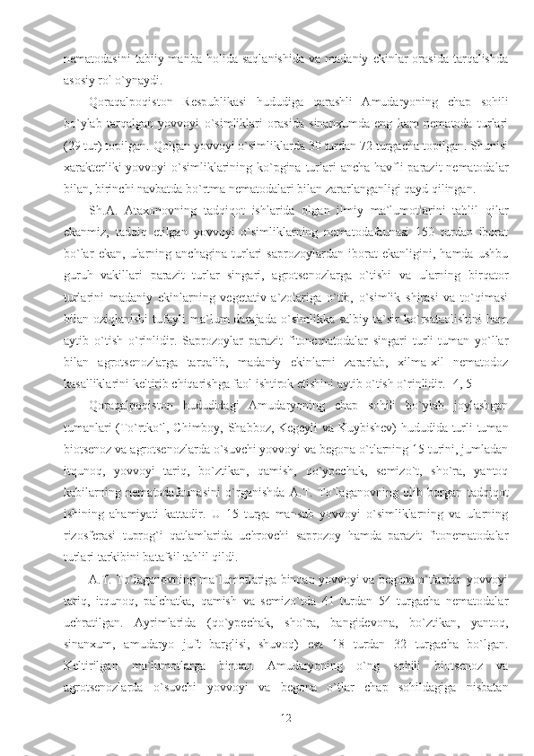 nematodasini   tabiiy  manba   holida   saqlanishida   va   madaniy   ekinlar   orasida   tarqalishda
asosiy rol o`ynaydi. 
Qoraqalpoqiston   Respublikasi   hududiga   qarashli   Amudaryoning   chap   sohili
bo`ylab   tarqalgan   yovvoyi   o`simliklari   orasida   sinanxumda   eng   kam   nematoda   turlari
(29 tur) topilgan. Qolgan yovvoyi o`simliklarda 30 turdan 72 turgacha topilgan. Shunisi
xarakterliki  yovvoyi o`simliklarining ko`pgina turlari  ancha havfli  parazit  nematodalar
bilan, birinchi navbatda bo`rtma nematodalari bilan zararlanganligi qayd qilingan. 
Sh.A.   Ataxonovning   tadqiqot   ishlarida   olgan   ilmiy   ma`lumotlarini   tahlil   qilar
ekanmiz,   tadqiq   etilgan   yovvoyi   o`simliklarning   nematodafaunasi   150   turdan   iborat
bo`lar   ekan,   ularning   anchagina   turlari   saprozoylardan   iborat   ekanligini,   hamda   ushbu
guruh   vakillari   parazit   turlar   singari,   agrotsenozlarga   o`tishi   va   ularning   birqator
turlarini   madaniy   ekinlarning   vegetativ   a`zolariga   o`tib,   o`simlik   shirasi   va   to`qimasi
bilan  oziqlanishi   tufayli   ma`lum   darajada   o`simlikka  salbiy   ta`sir   ko`rsataolishini   ham
aytib   o`tish   o`rinlidir.   Saprozoylar   parazit   fitonematodalar   singari   turli-tuman   yo`llar
bilan   agrotsenozlarga   tarqalib,   madaniy   ekinlarni   zararlab,   xilma-xil   nematodoz
kasalliklarini keltirib chiqarishga faol ishtirok etishini aytib o`tish o`rinlidir. [4, 5]
Qoraqalpoqiston   hududidagi   Amudaryoning   chap   sohili   bo`ylab   joylashgan
tumanlari (To`rtko`l, Chimboy, Shabboz, Kegeyli  va Kuybishev) hududida turli-tuman
biotsenoz va agrotsenozlarda o`suvchi yovvoyi va begona o`tlarning 15 turini, jumladan
itqunoq,   yovvoyi   tariq,   bo`ztikan,   qamish,   qo`ypechak,   semizo`t,   sho`ra,   yantoq
kabilarning   nematodafaunasini   o`rganishda   A.T.   To`laganovning   olib   borgan   tadqiqot
ishining   ahamiyati   kattadir.   U   15   turga   mansub   yovvoyi   o`simliklarning   va   ularning
rizosferasi   tuprog`i   qatlamlarida   uchrovchi   saprozoy   hamda   parazit   fitonematodalar
turlari tarkibini batafsil tahlil qildi.
A.T. To`laganovning ma`lumotlariga binoan yovvoyi va begona o`tlardan yovvoyi
tariq,   itqunoq,   palchatka,   qamish   va   semizo`tda   41   turdan   54   turgacha   nematodalar
uchratilgan.   Ayrimlarida   (qo`ypechak,   sho`ra,   bangidevona,   bo`ztikan,   yantoq,
sinanxum,   amudaryo   juft   barglisi,   shuvoq)   esa   18   turdan   32   turgacha   bo`lgan.
Keltirilgan   ma`lumotlarga   binoan   Amudaryoning   o`ng   sohili   biotsenoz   va
agrotsenozlarda   o`suvchi   yovvoyi   va   begona   o`tlar   chap   sohildagiga   nisbatan
12 