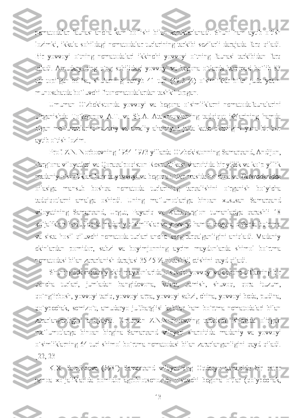 nematodalar   faunasi   ancha   kam   bo`lishi   bilan   xarakterlanadi.   Shuni   ham   aytib   o`tish
lozimki,   ikkala   sohildagi   nematodalar   turlarining   tarkibi   sezilarli   darajada   farq   qiladi.
Bir   yovvoyi   o`tning   nematodalari   ikkinchi   yovvoyi   o`tning   faunasi   tarkibidan   farq
qiladi.   Amudaryoning   o`ng   sohilidagi   yovvoyi   va   begona   o`tlarda   hammasi   bo`lib   83
tur   topilgan   bo`lsa,   shularning   qariyb   41   turi   (49.3   %)   o`simliklar   bilan   juda   yaqin
munosabatda bo`luvchi fitonematodalardan tashkil topgan.
Umuman   O`zbekistonda   yovvoyi   va   begona   o`simliklarni   nematodafaunalarini
o`rganishda   To`laganov   A.T.   va   Sh.A.   Ataxonovlarning   tadqiqot   ishlarining   hamda
olgan   ma`lumotlarini   nazariy   va   amaliy   ahamiyati   juda   katta   ekanligini   yana   bir   bor
aytib o`tish lozim.
Prof. Z.N. Norboevning 1964-1973 yillarda O`zbekistonning Samarqand, Andijon,
Farg`ona viloyatlari va Qoraqalpoqiston Respublikasi sharoitida bir yillik va ko`p yillik
madaniy o`simliklari hamda yovvoyi va begona o`tlar orasida bo`rtma va  Heteroderidae
oilasiga   mansub   boshqa   nematoda   turlarining   tarqalishini   o`rganish   bo`yicha
tadqiqotlarni   amalga   oshirdi.   Uning   ma`lumotlariga   binoan   xususan   Samarqand
viloyatining   Samarqand,   Urgut,   Payariq   va   Kattaqurg`on   tumanlariga   qarashli   18
xo`jaliklari hududlarida madaniy o`simliklar va yovvoyi hamda begona o`tlarda bo`rtma
va   sista   hosil   qiluvchi   nematoda   turlari   ancha   keng   tarqalganligini   aniqladi.   Madaniy
ekinlardan   pomidor,   sabzi   va   boyimjonning   ayrim   maydonlarda   shimol   bo`rtma
nematodasi bilan zararlanish darajasi 35-45 % ni tashkil etishini qayd qiladi.
Shuningdek madaniy ekin maydonlarida o`suvchi yovvoyi va begona o`tlarning bir
qancha   turlari,   jumladan   bangidevona,   kakra,   qamish,   shuvoq,   qora   ituzum,
qo`ng`irbosh, yovvoyi tariq, yovvoyi arpa, yovvoyi sabzi, china, yovvoyi beda, pudina,
qo`ypechak,   semizo`t,   amudaryo   juftbarglisi   kabilar   ham   bo`rtma   nematodalari   bilan
zararlanganligini   aniqlaydi.   Umuman   Z.N.Norboevning   tadqiqot   ishlarida   olingan
ma`lumotlarga   binoan   birgina   Samarqand   viloyati   sharoitida   madaniy   va   yovvoyi
o`simliklarning  64 turi  shimol   bo`rtma nematodasi   bilan zararlanganligini  qayd  qiladi.
[22, 23]
K.X.   Samiboeva   (1981)   Samarqand   viloyatining   Oqdaryo   tumanida   bir   qator
jamoa   xo`jaliklarida   pomidor   agrobiotsenozida   o`suvchi   begona   o`tlar   (qo`ypechak,
13 