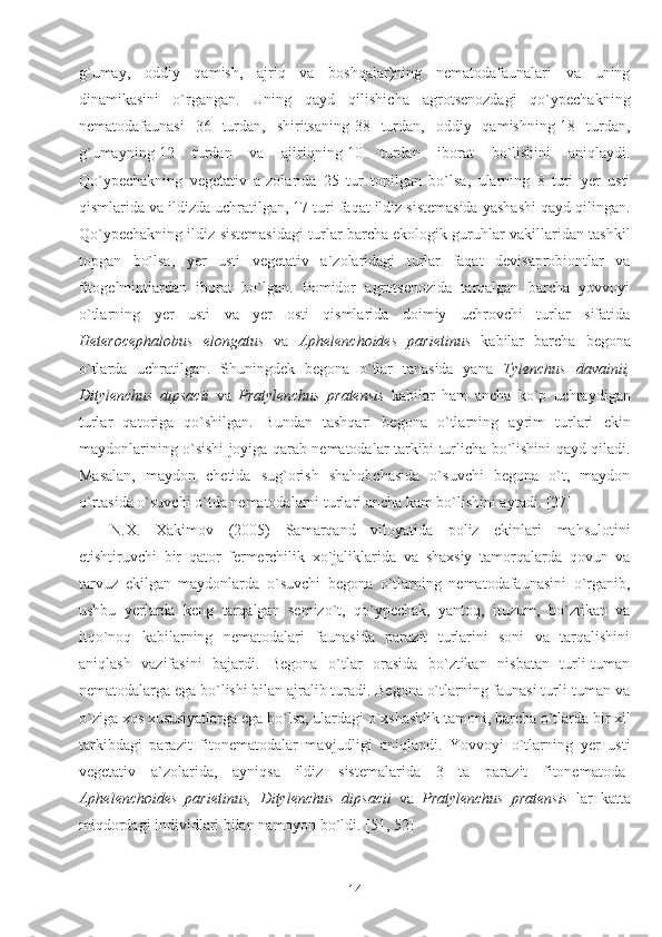 g`umay,   oddiy   qamish,   ajriq   va   boshqalar)ning   nematodafaunalari   va   uning
dinamikasini   o`rgangan.   Uning   qayd   qilishicha   agrotsenozdagi   qo`ypechakning
nematodafaunasi   36   turdan,   shiritsaning-38   turdan,   oddiy   qamishning-18   turdan,
g`umayning-12   turdan   va   ajiriqning-10   turdan   iborat   bo`lishini   aniqlaydi.
Qo`ypechakning   vegetativ   a`zolarida   25   tur   topilgan   bo`lsa,   ularning   8   turi   yer   usti
qismlarida va ildizda uchratilgan, 17 turi faqat ildiz sistemasida yashashi qayd qilingan.
Qo`ypechakning ildiz sistemasidagi turlar barcha ekologik guruhlar vakillaridan tashkil
topgan   bo`lsa,   yer   usti   vegetativ   a`zolaridagi   turlar   faqat   devisaprobiontlar   va
fitogelmintlardan   iborat   bo`lgan.   Pomidor   agrotsenozida   tarqalgan   barcha   yovvoyi
o`tlarning   yer   usti   va   yer   osti   qismlarida   doimiy   uchrovchi   turlar   sifatida
Heterocephalobus   elongatus   va   Aphelenchoides   parietinus   kabilar   barcha   begona
o`tlarda   uchratilgan.   Shuningdek   begona   o`tlar   tanasida   yana   Tylenchus   davainii,
Ditylenchus   dipsacii   va   Pratylenchus   pratensis   kabilar   ham   ancha   ko`p   uchraydigan
turlar   qatoriga   qo`shilgan.   Bundan   tashqari   begona   o`tlarning   ayrim   turlari   ekin
maydonlarining o`sishi joyiga qarab nematodalar tarkibi turlicha bo`lishini qayd qiladi.
Masalan,   maydon   chetida   sug`orish   shahobchasida   o`suvchi   begona   o`t,   maydon
o`rtasida o`suvchi o`tda nematodalarni turlari ancha kam bo`lishini aytadi. [27]
N.X.   Xakimov   (2005)   Samarqand   viloyatida   poliz   ekinlari   mahsulotini
etishtiruvchi   bir   qator   fermerchilik   xo`jaliklarida   va   shaxsiy   tamorqalarda   qovun   va
tarvuz   ekilgan   maydonlarda   o`suvchi   begona   o`tlarning   nematodafaunasini   o`rganib,
ushbu   yerlarda   keng   tarqalgan   semizo`t,   qo`ypechak,   yantoq,   ituzum,   bo`ztikan   va
itqo`noq   kabilarning   nematodalari   faunasida   parazit   turlarini   soni   va   tarqalishini
aniqlash   vazifasini   bajardi.   Begona   o`tlar   orasida   bo`ztikan   nisbatan   turli-tuman
nematodalarga ega bo`lishi bilan ajralib turadi. Begona o`tlarning faunasi turli-tuman va
o`ziga xos xususiyatlarga ega bo`lsa, ulardagi o`xshashlik tamoni, barcha o`tlarda bir xil
tarkibdagi   parazit   fitonematodalar   mavjudligi   aniqlandi.   Yovvoyi   o`tlarning   yer   usti
vegetativ   a`zolarida,   ayniqsa   ildiz   sistemalarida   3   ta   parazit   fitonematoda-
Aphelenchoides   parietinus,   Ditylenchus   dipsacii   va   Pratylenchus   pratensis   lar   katta
miqdordagi individlari bilan namoyon bo`ldi. [51, 52]
14 