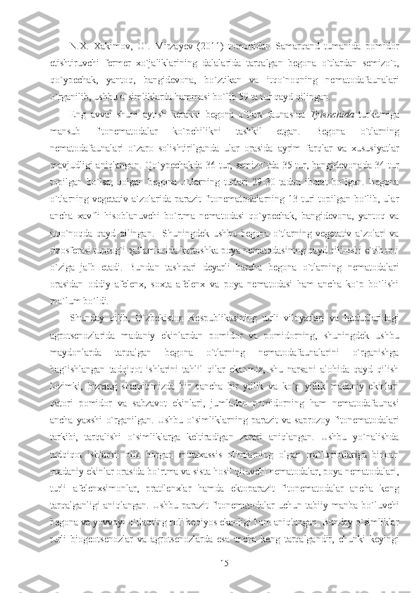 N.X.   Xakimov,   O`.   Mirzayev   (2011)   tomonidan   Samarqand   tumanida   pomidor
etishtiruvchi   fermer   xo`jaliklarining   dalalarida   tarqalgan   begona   o`tlardan   semizo`t,
qo`ypechak,   yantoq,   bangidevona,   bo`ztikan   va   itqo`noqning   nematodafaunalari
o`rganilib, ushbu o`simliklarda hammasi bo`lib 59 ta tur qayd qilingan.
Eng   avval   shuni   aytish   kerakki   begona   o`tlart   faunasida   Tylenchida   turkumiga
mansub   fitonematodalar   ko`pchilikni   tashkil   etgan.   Begona   o`tlarning
nematodafaunalari   o`zaro   solishtirilganda   ular   orasida   ayrim   farqlar   va   xususiyatlar
mavjudligi aniqlangan. Qo`ypechakda 36 tur, semizo`tda 35 tur, bangidevonada 34 tur
topilgan   bo`lsa,   qolgan   begona   o`tlarning   turlari   29-30   tadan   iborat   bo`lgan.   Begona
o`tlarning vegetativ a`zolarida parazit  fitonematodalarning 13 turi  topilgan bo`lib, ular
ancha   xavfli   hisoblanuvchi   bo`rtma   nematodasi   qo`ypechak,   bangidevona,   yantoq   va
itqo`noqda   qayd   qilingan.     Shuningdek   ushbu   begona   o`tlarning   vegetativ   a`zolari   va
rizosferasi tuprog`i qatlamlarida kartoshka poya nematodasining qayd qilinishi e`tiborni
o`ziga   jalb   etadi.   Bundan   tashqari   deyarli   barcha   begona   o`tlarning   nematodalari
orasidan   oddiy   afelenx,   soxta   afelenx   va   poya   nematodasi   ham   ancha   ko`p   bo`lishi
ma`lum bo`ldi.
Shunday   qilib,   O`zbekiston   Respublikasining   turli   viloyatlari   va   hududlaridagi
agrotsenozlarida   madaniy   ekinlardan   pomidor   va   pomidorning,   shuningdek   ushbu
maydonlarda   tarqalgan   begona   o`tlarning   nematodafaunalarini   o`rganishga
bag`ishlangan   tadqiqot   ishlarini   tahlil   qilar   ekanmiz,   shu   narsani   alohida   qayd   qilish
lozimki,   bizning   sharoitimizda   bir   qancha   bir   yillik   va   ko`p   yillik   madaniy   ekinlari
qatori   pomidor   va   sabzavot   ekinlari,   jumladan   pomidorning   ham   nematodafaunasi
ancha   yaxshi   o`rganilgan.   Ushbu   o`simliklarning   parazit   va   saprozoy   fitonematodalari
tarkibi,   tarqalishi   o`simliklarga   keltiradigan   zarari   aniqlangan.   Ushbu   yo`nalishda
tadqiqot   ishlarini   olib   borgan   mutaxassis   olimlarning   olgan   ma`lumotlariga   binoan
madaniy ekinlar orasida bo`rtma va sista hosil qiluvchi nematodalar, poya nematodalari,
turli   afelenxsimonlar,   pratilenxlar   hamda   ektoparazit   fitonematodalar   ancha   keng
tarqalganligi  aniqlangan.   Ushbu  parazit  fitonematodalar   uchun  tabiiy  manba  bo`luvchi
begona va yovvoyi o`tlarning roli beqiyos ekanligi ham aniqlangan. Bunday o`simliklar
turli   biogeotsenozlar   va   agrotsenozlarda   esa   ancha   keng   tarqalgandir,   chunki   keyingi
15 