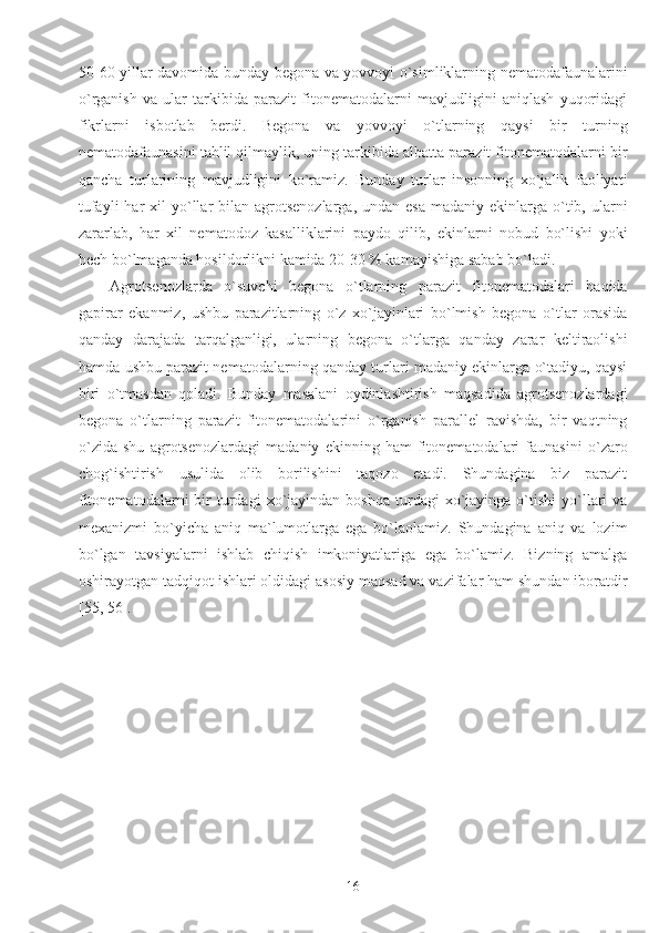 50-60 yillar davomida bunday begona va yovvoyi o`simliklarning nematodafaunalarini
o`rganish   va   ular   tarkibida   parazit   fitonematodalarni   mavjudligini   aniqlash   yuqoridagi
fikrlarni   isbotlab   berdi.   Begona   va   yovvoyi   o`tlarning   qaysi   bir   turning
nematodafaunasini tahlil qilmaylik, uning tarkibida albatta parazit fitonematodalarni bir
qancha   turlarining   mavjudligini   ko`ramiz.   Bunday   turlar   insonning   xo`jalik   faoliyati
tufayli   har  xil  yo`llar  bilan  agrotsenozlarga,  undan  esa  madaniy  ekinlarga o`tib, ularni
zararlab,   har   xil   nematodoz   kasalliklarini   paydo   qilib,   ekinlarni   nobud   bo`lishi   yoki
hech bo`lmaganda hosildorlikni kamida 20-30 % kamayishiga sabab bo`ladi.
Agrotsenozlarda   o`suvchi   begona   o`tlarning   parazit   fitonematodalari   haqida
gapirar   ekanmiz,   ushbu   parazitlarning   o`z   xo`jayinlari   bo`lmish   begona   o`tlar   orasida
qanday   darajada   tarqalganligi,   ularning   begona   o`tlarga   qanday   zarar   keltiraolishi
hamda ushbu parazit nematodalarning qanday turlari madaniy ekinlarga o`tadiyu, qaysi
biri   o`tmasdan   qoladi.   Bunday   masalani   oydinlashtirish   maqsadida   agrotsenozlardagi
begona   o`tlarning   parazit   fitonematodalarini   o`rganish   parallel   ravishda,   bir   vaqtning
o`zida   shu   agrotsenozlardagi   madaniy   ekinning   ham   fitonematodalari   faunasini   o`zaro
chog`ishtirish   usulida   olib   borilishini   taqozo   etadi.   Shundagina   biz   parazit
fitonematodalarni  bir   turdagi  xo`jayindan  boshqa   turdagi  xo`jayinga  o`tishi   yo`llari   va
mexanizmi   bo`yicha   aniq   ma`lumotlarga   ega   bo`laolamiz.   Shundagina   aniq   va   lozim
bo`lgan   tavsiyalarni   ishlab   chiqish   imkoniyatlariga   ega   bo`lamiz.   Bizning   amalga
oshirayotgan tadqiqot ishlari oldidagi asosiy maqsad va vazifalar ham shundan iboratdir
[55, 56].
16 