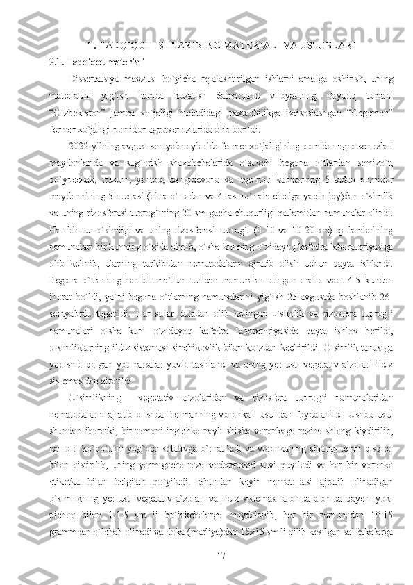 II. TADQIQOT ISHLARINING MATERIALI VA USLUBLARI
2.1. Tadqiqot materiali
Dissertatsiya   mavzusi   bo`yicha   rejalashtirilgan   ishlarni   amalga   oshirish,   uning
materialini   yig`ish   hamda   kuzatish   Samarqand   viloyatining   Payariq   tumani
“O`zbekiston”   jamoa   xo`jaligi   hududidagi   paxtachilikga   ixtisoslashgan   “Gegemon”
fermer xo`jaligi pomidor agrotsenozlarida olib borildi.
2022-yilning avgust-sentyabr oylarida fermer xo`jaligining pomidor agrotsenozlari
maydonlarida   va   sug`orish   shaxobchalarida   o`suvchi   begona   o`tlardan   semizo`t,
qo`ypechak,   ituzum,   yantoq,   bangidevona   va   itqo`noq   kabilarning   5   tadan   pomidor
maydonnining 5 nuqtasi (bitta o`rtadan va 4 tasi to`rtala chetiga yaqin joy)dan o`simlik
va uning rizosferasi tuprog`ining 20 sm gacha chuqurligi qatlamidan namunalar olindi.
Har   bir   tur   o`simligi   va   uning   rizosferasi   tuprog`i   (0-10   va   10-20   sm)   qatlamlarining
namunalari bir kunning o`zida olinib, o`sha kunning o`zidayoq kafedra laboratoriyasiga
olib   kelinib,   ularning   tarkibidan   nematodalarni   ajratib   olish   uchun   qayta   ishlandi.
Begona   o`tlarning   har   bir   ma`lum   turidan   namunalar   olingan   oraliq   vaqt   4-5   kundan
iborat   bo`ldi,   ya`ni   begona   o`tlarning   namunalarini   yig`ish   25   avgustda   boshlanib   26-
sentyabrda   tugatildi.   Har   safar   daladan   olib   kelingan   o`simlik   va   rizosfera   tuprog`i
namunalari   o`sha   kuni   o`zidayoq   kafedra   laboratoriyasida   qayta   ishlov   berildi,
o`simliklarning ildiz sistemasi  sinchikovlik bilan ko`zdan kechirildi. O`simlik tanasiga
yopishib   qolgan   yot   narsalar   yuvib   tashlandi   va   uning   yer   usti   vegetativ   a`zolari   ildiz
sistemasidan ajratildi.
O`simlikning     vegetativ   a`zolaridan   va   rizosfera   tuprog`i   namunalaridan
nematodalarni ajratib olishda Bermanning voronkali usulidan foydalanildi. Ushbu usul
shundan  iboratki,  bir  tomoni  ingichka  nayli  shisha  voronkaga  rezina  shlang   kiydirilib,
har biri  ko`po`rinli  yog`och shtativga o`rnatiladi  va voronkaning shlangi  temir  qisqich
bilan   qistirilib,   uning   yarmigacha   toza   vodoprovod   suvi   quyiladi   va   har   bir   voronka
etiketka   bilan   belgilab   qo`yiladi.   Shundan   keyin   nematodasi   ajratib   olinadigan
o`simlikning   yer   usti   vegetativ   a`zolari   va   ildiz   sistemasi   alohida-alohida   qaychi   yoki
pichoq   bilan   1-1.5   sm   li   bo`lakchalarga   maydalanib,   har   bir   namunadan   10-15
grammdan o`lchab olinadi va doka (marliya)dan 15x15 sm li qilib kesilgan salfetkalarga
17 