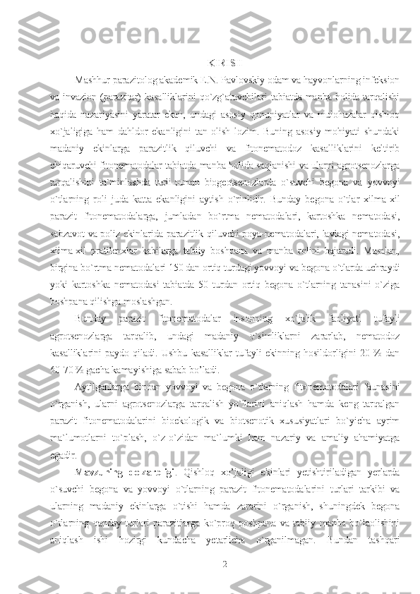 KIRISH
Mashhur parazitolog akademik E.N. Pavlovskiy odam va hayvonlarning infeksion
va invazion (parazitar) kasalliklarini  qo`zg`atuvchilari tabiatda manba holida tarqalishi
haqida   nazariyasini   yaratar   ekan,   undagi   asosiy   qonuniyatlar   va   mulohazalar   qishloq
xo`jaligiga   ham   dahldor   ekanligini   tan   olish   lozim.   Buning   asosiy   mohiyati   shundaki
madaniy   ekinlarga   parazitlik   qiluvchi   va   fitonematodoz   kasalliklarini   keltirib
chiqaruvchi fitonematodalar tabiatda manba holida saqlanishi va ularni agrotsenozlarga
tarqalishini   ta`minlashda   turli-tuman   biogeotsenozlarda   o`suvchi   begona   va   yovvoyi
o`tlarning   roli   juda   katta   ekanligini   aytish   o`rinlidir.   Bunday   begona   o`tlar   xilma-xil
parazit   fitonematodalarga,   jumladan   bo`rtma   nematodalari,   kartoshka   nematodasi,
sabzavot va poliz ekinlarida parazitlik qiluvchi poya-nematodalari, lavlagi nematodasi,
xilma-xil   pratilenxlar   kabilarga   tabiiy   boshpana   va   manba   rolini   bajaradi.   Masalan,
birgina bo`rtma nematodalari 150 dan ortiq turdagi yovvoyi va begona o`tlarda uchraydi
yoki   kartoshka   nematodasi   tabiatda   50   turdan   ortiq   begona   o`tlarning   tanasini   o`ziga
boshpana qilishga moslashgan.   
Bunday   parazit   fitonematodalar   insonning   xo`jalik   faoliyati   tufayli
agrotsenozlarga   tarqalib,   undagi   madaniy   o`simliklarni   zararlab,   nematodoz
kasalliklarini   paydo   qiladi.   Ushbu   kasalliklar   tufayli   ekinning   hosildorligini   20   %   dan
60-70 % gacha kamayishiga sabab bo’ladi. 
Aytilganlarga   binoan   yovvoyi   va   begona   o`tlarning   fitonematodalari   faunasini
o`rganish,   ularni   agrotsenozlarga   tarqalish   yo`llarini   aniqlash   hamda   keng   tarqalgan
parazit   fitonematodalarini   bioekologik   va   biotsenotik   xususiyatlari   bo`yicha   ayrim
ma`lumotlarni   to`plash,   o`z-o`zidan   ma`lumki   ham   nazariy   va   amaliy   ahamiyatga
egadir.
Mavzuning   dolzarbligi .   Qishloq   xo’jaligi   ekinlari   yetishtiriladigan   yerlarda
o`suvchi   begona   va   yovvoyi   o`tlarning   parazit   fitonematodalarini   turlari   tarkibi   va
ularning   madaniy   ekinlarga   o`tishi   hamda   zararini   o`rganish,   shuningdek   begona
o`tlarning   qanday   turlari   parazitlarga   ko`proq   poshpana   va   tabiiy   manba   bo`laolishini
aniqlash   ishi   hozirgi   kundacha   yetarlicha   o`rganilmagan.   Bundan   tashqari
2 