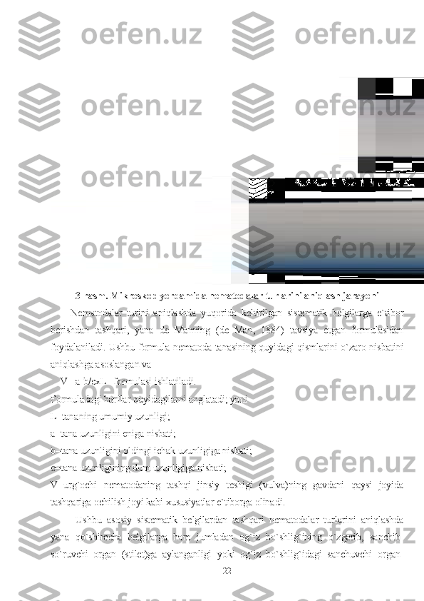 3-rasm. Mikroskop yordamida nematodalar turlarini aniqlash jarayoni
Nematodalar   turini   aniqlashda   yuqorida   keltirilgan   sistematik   belgilarga   e`tibor
berishdan   tashqari,   yana   de   Manning   (de   Man,   1884)   tavsiya   etgan   formulasidan
foydalaniladi. Ushbu formula nematoda tanasining quyidagi qismlarini o`zaro nisbatini
aniqlashga asoslangan va 
    V= a-b/c x L   formulasi ishlatiladi. 
Formuladagi harflar quyidagilarni anglatadi; yani
L=tananing umumiy uzunligi; 
a=tana uzunligini eniga nisbati;
b=tana uzunligini oldingi ichak uzunligiga nisbati;
c=tana uzunligining dum uzunligiga nisbati;
V=urg`ochi   nematodaning   tashqi   jinsiy   teshigi   (vulva)ning   gavdani   qaysi   joyida
tashqariga ochilish joyi kabi xususiyatlar e`tiborga olinadi.
Ushbu   asosiy   sistematik   belgilardan   tashqari   nematodalar   turlarini   aniqlashda
yana   qo`shimcha   belgilarga   ham   jumladan   og`iz   bo`shlig`ining   o`zgarib,   sanchib-
so`ruvchi   organ   (stilet)ga   aylanganligi   yoki   og`iz   bo`shlig`idagi   sanchuvchi   organ-
22 