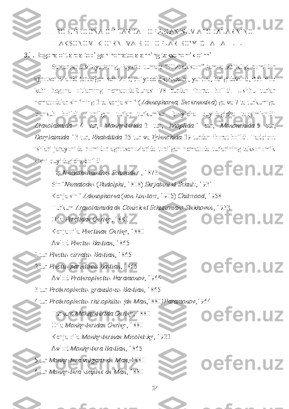 III BOB. BEGONA O`TLARDA TOPILGAN NEMATODALARNING
TAKSONOMIK O`RNI VA BIOTOPLAR BO’YICHA TAHLILI 
3.1. Begona o`tlarda topilgan nematodalarning taksonomik o`rni
Samarqand   viloyatining   Payariq   tumani   “O`zbekiston”   jamoa   xo`jaligi   pomidor
agrotsenozlarda tarqalgan semizo`t, qo`ypechak, ituzum, yantoq, bangidevona, itqo`noq
kabi   begona   o`tlarning   nematodafaunasi   78   turdan   iborat   bo`ldi.   Ushbu   turlar
nematodalar sinfining 2 ta kenja sinfi ( Adenophorea, Secernentea ) ga va 7 ta turkumiga
mansub   bo`ldi.   Topilgan   turlar   turkumlari   bo`yicha   quyidagicha   taqsimlandi:
Araeolaimida   -4   tur,   Monhysterida -2   tur,   Enoplida -1   tur,   Mononchida -5   tur,
Dorylaimida -13 tur,   Rhabditida -25 tur va   Tylenchida -29 turdan iborat bo`ldi. Tadqiqot
ishlari   jarayonida   pomidor   agrotsenozlarida   topilgan   nematoda   turlarining   taksonomik
o`rni quyidagicha bo`ldi.
Tip  Nemathelminthes Schneider  , 1873
Sinf  Nematodes  ( Rudolphi , 1808)  Skrjabini et Schulz , 1931
Kenja sinf   Adenophorea  ( von Linstow , 1905)  Chitwood , 1958
Turkum  Araeolaimida de Conick et Schuurmans Stekhoven , 1933
Oila  Plectidae Oerley , 1880
Kenja oila  Plectinae Oerley , 1880
Avlod  Plectus Bastian , 1865
1 tur  Plectus cirratus Bastian , 1865
2 tur  Plectus parietinus Bastian , 1865  
Avlod  Proteroplectus Paramonov , 1964
3 tur  Proteroplectus granulosus Bastian , 1865
4 tur  Proteroplectus rhizophilus (de Man ,1880 )Paramonov ,1964
Turkum  Monhysterida Oerley , 1880
Oila  Monhysteridae Oerley , 1880
Kenja oila  Monhysterinae Micoletzky , 1922
Avlod  Monhystera Bastian , 1865
5 tur  Monhystera vulgaris de Man , 1880
6 tur  Monhystera simplex de Man , 1880
24 