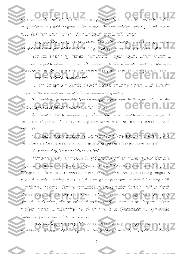 agrotsenozlarda   yetishtiriladigan   madaniy   ekin   bilan   parallel   ravishda   ushbu
maydonlarda   o`suvchi   begona   o`tlar   parazit   fitonematodalari   tarkibi,   ularni   o`zaro
taqqoslash hamda tahlil qilish e`tibordan deyarli chetda qolib ketgan.
Tadqiqot ishlarining maqsad va vazifalari . Malakaviy bitiruv ishining mavzusi
bo`yicha olib borilgan tadqiqot ishlari oldiga quyidagi maqsad va vazifalar qo`yildi: 
Tadqiqot   ishlarining   maqsadi   Samarqand   viloyati   Payariq   tumani   sharoitida
pomidor   agrotsenozlari   begona   o’simliklari   nematodafaunasi   tarkibi,   ekologik
xususiyatlari va ularning balandlik mintaqalari bo`yicha tarqalishini aniqlashdan iborat
Tadqiqot ishlarining vazifalari:
1.   Pomidor   agrotsenozlarida   o`suvchi   begona   o`tlarning   nematodalari   faunasini
o`rganish va ular orasidan parazit fitonematodalarni ajratish;
2.   Pomidor   agrotsenozida   keng   tarqalgan   ayrim   parazit   fitonematoda   turlarini
bioekologik xususiyatlarini kuzatish va tahlil qilish; 
3.   Parazit   fitonematodalarning   o’simliklar   bilan   biosenotik   bog`langanlik
darajasini   o`rganish.   Fitoparazitlarning   pomidorga   ta`siri   va   kasallik   paydo   qilishini
aniqlash; 
4.     Parazit   fitonematodalarning   agrotsenozlarda   keng   tarqalishini   oldini   olishga
qaratilgan profilaktik tadbirlarni ishlab chiqish va tavsiya qilishdan iborat bo`ladi.
Muammoning ishlab chiqish darajasi.
Bitiruv malakaviy ish mavzusi bo`yicha rejalashtirilgan maqsad va vazifalar to`la
bajarildi.   Samarqand   viloyatining   Payariq   tumani   “O`zbekiston”   jamoa   xo`jaligining
“Gegemon”   fermerchilik   maydonlaridan   begona   o`tlar   va   pomidorning   vegetativ
a`zolari   hamda   ularning   rizosferalari   tuprog`ida   yashovchi   nematodalar   o`rganildi.
Pomidor   va     begona   o`tlarning   nematodafaunalari   78   turdan   iborat   bo`lishi   aniqlandi.
Ushbu   turlarning   taksonomik   o`rni   tahlil   qilindi.   Barcha   aniqlangan   turlarning   kenja
sinflari   ,   turkumlari,   oila   va   avlodlari   oydinlashtirildi.   Pomidor   va     begona   o`tlarda
topilgan   nematoda   turlarining   69   %   sinfning   2   ta   ( Rhabditida   va   Tylenehida )
turkumlariga mansub bo`lishi aniqlandi.
Tadqiqotning ilmiy yangiligi . Ushbu   yo`nalishdagi   tadqiqotlarda   ilk   bor
pomidor   va   sabzavot   ekinlari   agrotsenozlarida   bir   xil   muhitda   o`suvchi   pomidor   va
3 