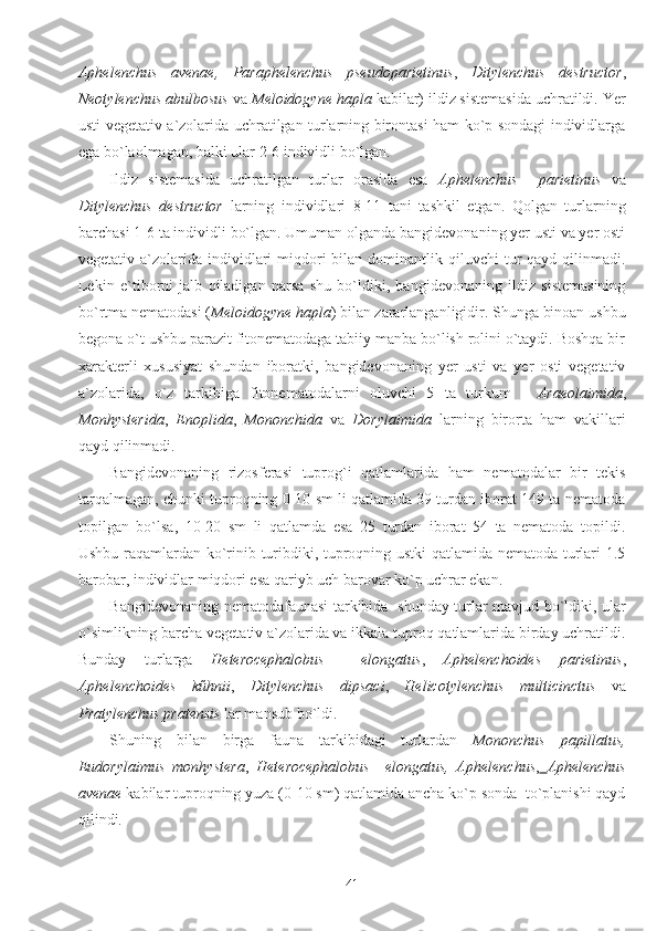 Aphelenchus   avenae,   Paraphelenchus   pseudoparietinus ,   Ditylenchus   destructor ,
Neotylenchus abulbosus  va  Meloidogyne hapla  kabilar) ildiz sistemasida uchratildi. Yer
usti vegetativ a`zolarida uchratilgan turlarning birontasi ham ko`p sondagi individlarga
ega bo`laolmagan, balki ular 2-6 individli bo`lgan.
Ildiz   sistemasida   uchratilgan   turlar   orasida   esa   Aphelenchus     parietinus   va
Ditylenchus   destructor   larning   individlari   8-11   tani   tashkil   etgan.   Qolgan   turlarning
barchasi 1-6 ta individli bo`lgan. Umuman olganda bangidevonaning yer usti va yer osti
vegetativ  a`zolarida  individlari   miqdori  bilan  dominantlik qiluvchi   tur   qayd qilinmadi.
Lekin   e`tiborni   jalb   qiladigan   narsa   shu   bo`ldiki,   bangidevonaning   ildiz   sistemasining
bo`rtma nematodasi ( Meloidogyne hapla ) bilan zararlanganligidir. Shunga binoan ushbu
begona o`t ushbu parazit fitonematodaga tabiiy manba bo`lish rolini o`taydi. Boshqa bir
xarakterli   xususiyat   shundan   iboratki,   bangidevonaning   yer   usti   va   yer   osti   vegetativ
a`zolarida,   o`z   tarkibiga   fitonematodalarni   oluvchi   5   ta   turkum   -   Araeolaimida ,
Monhysterida ,   Enoplida ,   Mononchida   va   Dorylaimida   larning   birorta   ham   vakillari
qayd qilinmadi.
Bangidevonaning   rizosferasi   tuprog`i   qatlamlarida   ham   nematodalar   bir   tekis
tarqalmagan, chunki tuproqning 0-10 sm li qatlamida 39 turdan iborat 149 ta nematoda
topilgan   bo`lsa,   10-20   sm   li   qatlamda   esa   25   turdan   iborat   54   ta   nematoda   topildi.
Ushbu raqamlardan ko`rinib turibdiki, tuproqning ustki qatlamida nematoda turlari 1.5
barobar, individlar miqdori esa qariyb uch barovar ko`p uchrar ekan.
Bangidevonaning nematodafaunasi tarkibida   shunday turlar mavjud bo`ldiki, ular
o`simlikning barcha vegetativ a`zolarida va ikkala tuproq qatlamlarida birday uchratildi.
Bunday   turlarga   Heterocephalobus     elongatus ,   Aphelenchoides   parietinus ,
Aphelenchoides   kűhnii ,   Ditylenchus   dipsaci ,   Helicotylenchus   multicinctus   va
Pratylenchus pratensis  lar mansub bo`ldi. 
Shuning   bilan   birga   fauna   tarkibidagi   turlardan   Mononchus   papillatus,
Eudorylaimus   monhystera ,   Heterocephalobus     elongatus,   Aphelenchus ,   Aphelenchus
avenae  kabilar tuproqning yuza (0-10 sm) qatlamida ancha ko`p sonda  to`planishi qayd
qilindi.
41 