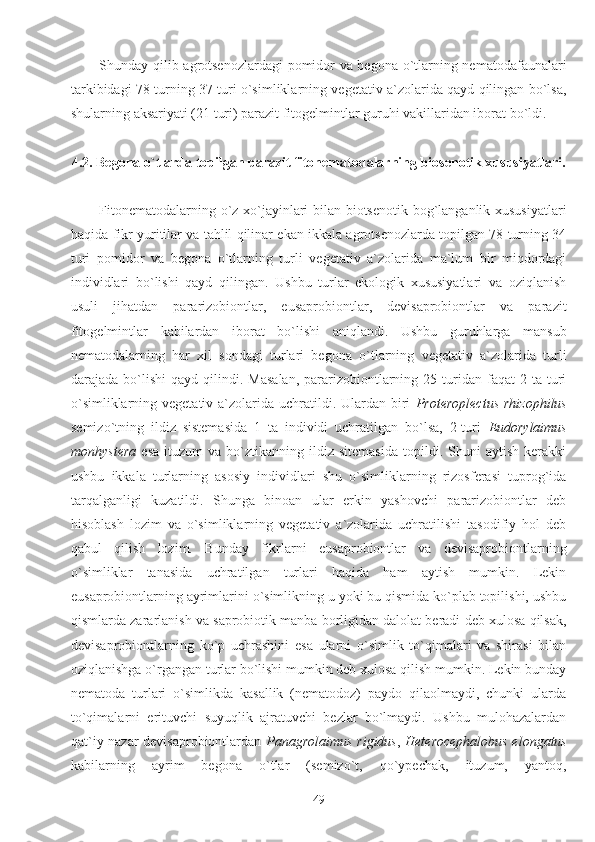 Shunday qilib agrotsenozlardagi  pomidor va begona o`tlarning nematodafaunalari
tarkibidagi 78 turning 37 turi o`simliklarning vegetativ a`zolarida qayd qilingan bo`lsa,
shularning aksariyati (21 turi) parazit fitogelmintlar guruhi vakillaridan iborat bo`ldi. 
4.2. Begona o`tlarda topilgan parazit fitonematodalarning biosenotik xususiyatlari.
Fitonematodalarning o`z xo`jayinlari bilan biotsenotik bog`langanlik xususiyatlari
haqida fikr yuritilar va tahlil qilinar ekan ikkala agrotsenozlarda topilgan 78 turning 34
turi   pomidor   va   begona   o`tlarning   turli   vegetativ   a`zolarida   ma`lum   bir   miqdordagi
individlari   bo`lishi   qayd   qilingan.   Ushbu   turlar   ekologik   xususiyatlari   va   oziqlanish
usuli   jihatdan   pararizobiontlar,   eusaprobiontlar,   devisaprobiontlar   va   parazit
fitogelmintlar   kabilardan   iborat   bo`lishi   aniqlandi.   Ushbu   guruhlarga   mansub
nematodalarning   har   xil   sondagi   turlari   begona   o`tlarning   vegetativ   a`zolarida   turli
darajada  bo`lishi   qayd  qilindi.  Masalan,  pararizobiontlarning  25  turidan   faqat  2  ta   turi
o`simliklarning vegetativ a`zolarida uchratildi. Ulardan  biri   Proteroplectus  rhizophilus
semizo`tning   ildiz   sistemasida   1   ta   individi   uchratilgan   bo`lsa,   2-turi   Eudorylaimus
monhystera   esa   ituzum   va   bo`ztikanning   ildiz  sitemasida   topildi.  Shuni   aytish   kerakki
ushbu   ikkala   turlarning   asosiy   individlari   shu   o`simliklarning   rizosferasi   tuprog`ida
tarqalganligi   kuzatildi.   Shunga   binoan   ular   erkin   yashovchi   pararizobiontlar   deb
hisoblash   lozim   va   o`simliklarning   vegetativ   a`zolarida   uchratilishi   tasodifiy   hol   deb
qabul   qilish   lozim.   Bunday   fikrlarni   eusaprobiontlar   va   devisaprobiontlarning
o`simliklar   tanasida   uchratilgan   turlari   haqida   ham   aytish   mumkin.   Lekin
eusaprobiontlarning ayrimlarini o`simlikning u yoki bu qismida ko`plab topilishi, ushbu
qismlarda zararlanish va saprobiotik manba borligidan dalolat beradi deb xulosa qilsak,
devisaprobiontlarning   ko`p   uchrashini   esa   ularni   o`simlik   to`qimalari   va   shirasi   bilan
oziqlanishga o`rgangan turlar bo`lishi mumkin deb xulosa qilish mumkin. Lekin bunday
nematoda   turlari   o`simlikda   kasallik   (nematodoz)   paydo   qilaolmaydi,   chunki   ularda
to`qimalarni   erituvchi   suyuqlik   ajratuvchi   bezlar   bo`lmaydi.   Ushbu   mulohazalardan
qat`iy nazar devisaprobiontlardan   Panagrolaimus   rigidus ,   Heterocephalobus elongatus
kabilarning   ayrim   begona   o`tlar   (semizo`t,   qo`ypechak,   ituzum,   yantoq,
49 