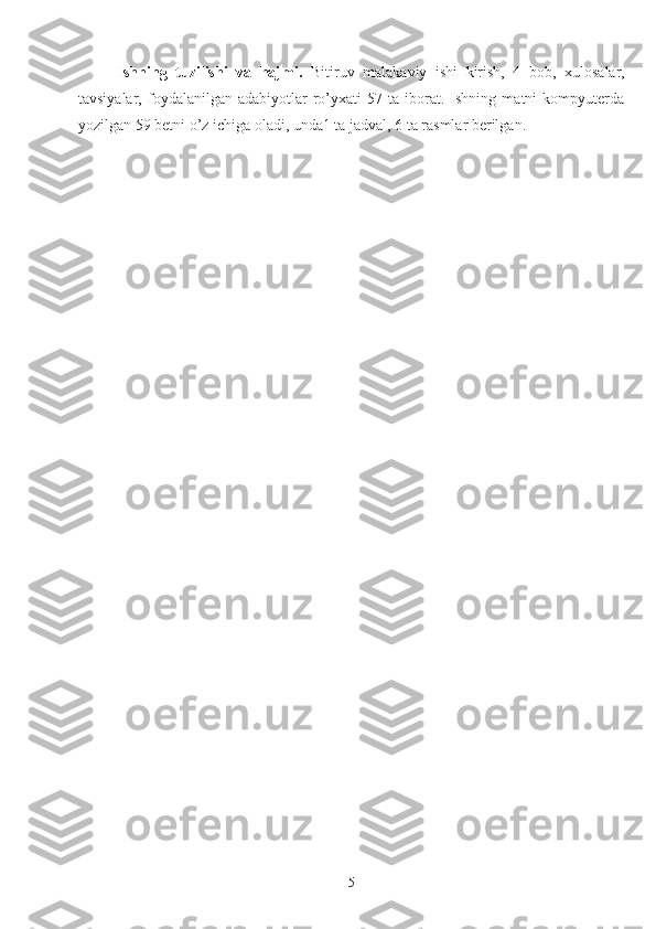 Ishning   tuzilishi   va   hajmi.   Bitiruv   malakaviy   ishi   kirish,   4   bob,   xulosalar,
tavsiyalar,   foydalanilgan   adabiyotlar   ro’yxati   57  ta   iborat.  Ishning   matni   kompyuterda
yozilgan 59 betni o’z ichiga oladi, unda1 ta jadval, 6 ta rasmlar berilgan.
5 