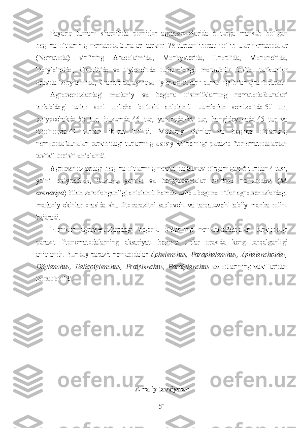 Payariq   tumani   sharoitida   pomidor   agrotsenozlarida   6   turga   mansub   bo`lgan
begona   o`tlarning   nematodafaunalari   tarkibi   78   turdan   iborat   bo`lib   ular   nematodalar
(Nematoda)   sinfining   Araeolaimida,   Monhysterida,   Enoplida,   Mononchida,
Dorylaimida,   Rhabditida   va   Tylenchida   turkumlariga   mansubdir.   Ushbu   turkumlar
orasida Dorylaimida, Rhabditida, ayniqsa Tylenchida turli-tumanligi bilan ajralib turadi.
Agrotsenozlardagi   madaniy   va   begona   o`simliklarning   nematodafaunalari
tarkibidagi   turlar   soni   turlicha   bo`lishi   aniqlandi.   Jumladan   semizo`tda-50   tur,
qo`ypechakda-52   tur,   ituzumda-46   tur,   yantoqda-36   tur,   bangidevonada-45   tur   va
itqo`noqda-41   turdan   iborat   bo`ldi.   Madaniy   ekinlar   va   begona   o`tlarning
nemotodafaunalari   tarkibidagi   turlarning   asosiy   ko`pchiligi   parazit   fitonematodalardan
tashkil topishi aniqlandi.
Agrotsenozlardagi begona o`tlarning nematodafaunasi o`rganilgan 6 turidan 4 tasi,
ya’ni   qo`ypechak,   ituzum,   yantoq   va   bangidevonalar   bo`rtma   nematodasi   ( M.
arenariya ) bilan zararlanganligi aniqlandi hamda ushbu begona o`tlar agrotsenozlardagi
madaniy   ekinlar   orasida   shu   fitoparazitni   saqlovchi   va   tarqatuvchi   tabiiy   manba   rolini
bajaradi.
Pomidor   agrotsenozlaridagi   begona   o`tlarning   nematodafaunalari   tarkibidagi
parazit   fitonematodalarning   aksariyati   begona   o`tlar   orasida   keng   tarqalganligi
aniqlandi. Bunday parazit nematodalar   Aphelenchus, Paraphelenchus, Aphelenchoides,
Ditylenchus,   Helicotylenchus,   Pratylenchus,   Paratylenchus   avlodlarining   vakillaridan
iborat bo`ldi.
Amaliy tavsiyalar
51 