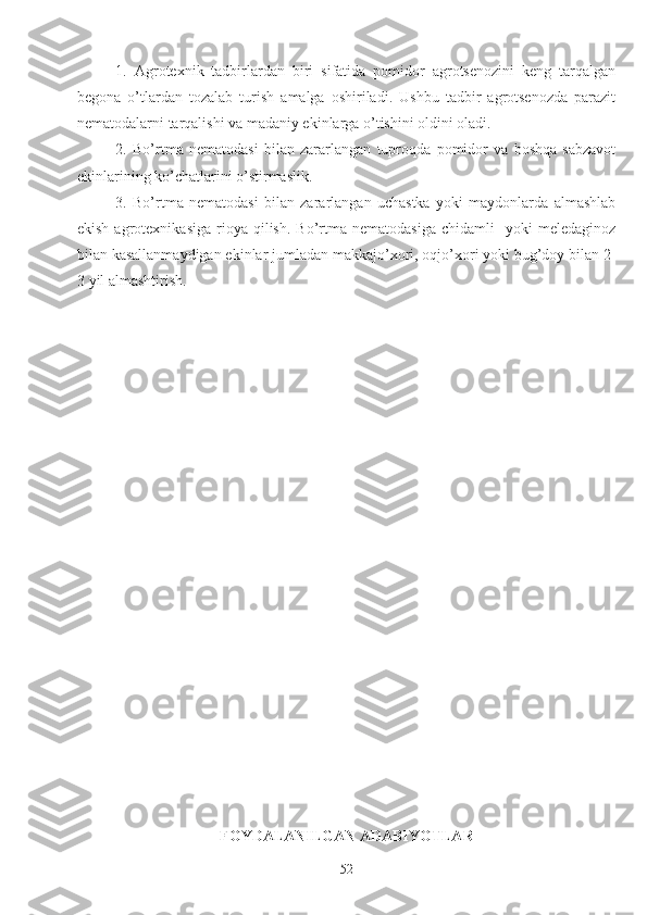 1.   Agrotexnik   tadbirlardan   biri   sifatida   pomidor   agrotsenozini   keng   tarqalgan
begona   o’tlardan   tozalab   turish   amalga   oshiriladi.   Ushbu   tadbir   agrotsenozda   parazit
nematodalarni tarqalishi va madaniy ekinlarga o’tishini oldini oladi.
2.   Bo’rtma   nematodasi   bilan   zararlangan   tuproqda   pomidor   va   boshqa   sabzavot
ekinlarining ko’chatlarini o’stirmaslik.
3.   Bo’rtma   nematodasi   bilan   zararlangan   uchastka   yoki   maydonlarda   almashlab
ekish  agrotexnikasiga   rioya   qilish.   Bo’rtma  nematodasiga  chidamli    yoki  meledaginoz
bilan kasallanmaydigan ekinlar jumladan makkajo’xori, oqjo’xori yoki bug’doy bilan 2-
3 yil almashtirish.
FOYDALANILGAN ADABIYOTLAR
52 