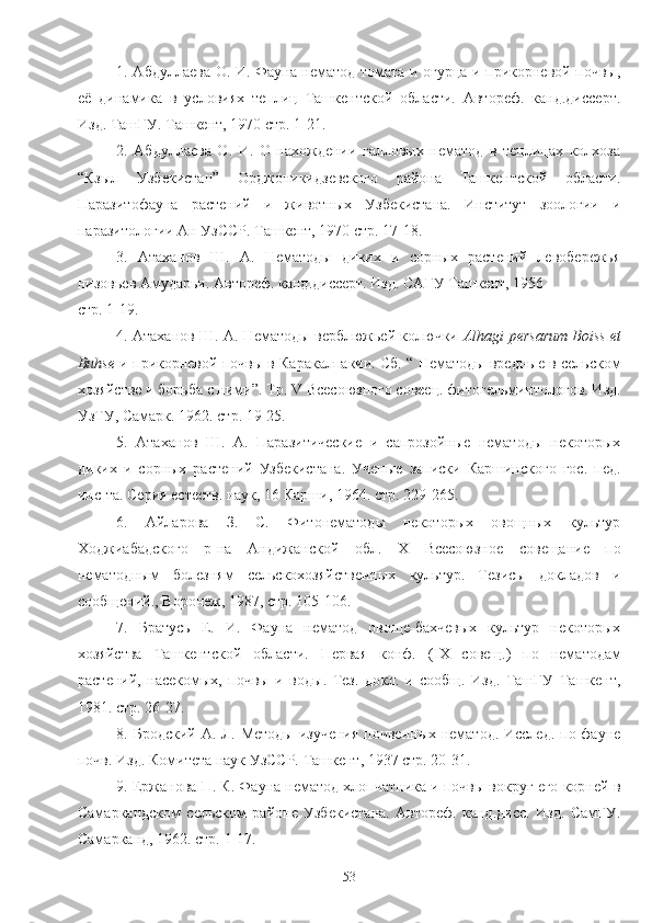 1. Абдуллаева О. И. Фауна нематод томата и огурца и прикорневой почвы,
её   динамика   в   условиях   теплиц   Ташкентской   области.   Автореф.   канд.диссерт.
Изд. ТашГУ. Ташкент, 1970 стр. 1-21.
2.   Абдуллаева   О.   И.   О   нахождении   галловых   нематод   в   теплицах   колхоза
“Кзыл   Узбекистан”   Орджоникидзевского   района   Ташкентской   области.
Паразитофауна   растений   и   животных   Узбекистана.   Институт   зоологии   и
паразитологии Ан УзССР. Ташкент, 1970 стр. 17-18.
3.   Атаханов   Ш.   А.   Нематоды   диких   и   сорных   растений   левобережья
низовьев Амударьи. Автореф. канд.диссерт. Изд. САГУ Ташкент, 1956 
стр. 1-19.
4. Атаханов Ш. А. Нематоды верблюжьей колючки- Alhagi   persarum   Boiss   et
Buhse  и прикорневой почвы в Каракалпакии. Сб. “ Нематоды вредные в сельском
хозяйстве и борьба с ними”. Тр.  V  Всесоюзного совеец. фитогельминтологов. Изд.
УзТУ, Самарк. 1962. стр. 19-25.
5.   Атаханов   Ш.   А.   Паразитические   и   сапрозойные   нематоды   некоторых
диких   и   сорных   растений   Узбекистана.   Ученые   записки   Каршинского   гос.   пед.
инс-та. Серия естеств. наук, 16 Карши, 1964. стр. 229-265.
6.   Айларова   З.   С.   Фитонематоды   некоторых   овощных   культур
Ходжиабадского   р-на   Андижанской   обл.   X   Всесоюзное   совещание   по
нематодным   болезням   сельскохозяйственых   культур.   Тезисы   докладов   и
сообщений., Воронеж, 1987, стр. 105-106.
7.   Братусь   Е.   И.   Фауна   нематод   овоще-бахчевых   культур   некоторых
хозяйства   Ташкентской   области.   Первая   конф.   ( IX   совещ.)   по   нематодам
растений,   насекомых,   почвы   и   воды.   Тез.   докл.   и   сообщ.   Изд.   ТашГУ   Ташкент,
1981. стр. 26-27.
8. Бродский А. Л. Методы  изучения почвеных нематод. Исслед.  по фауне
почв. Изд. Комитета наук УзССР. Ташкент, 1937 стр. 20-31.
9. Ержанова П. К. Фауна нематод хлопчатника и почвы вокруг его корней в
Самаркандском   сельском   районе   Узбекистана.   Автореф.   канд.дисс.   Изд.   СамГУ.
Самарканд, 1962. стр. 1-17.
53 