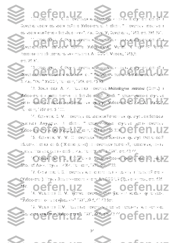 10. Ержанова П. К. О нематодах хлопчатника и почвы вокруг его корней в
Самаркандском   сельском   районе   Узбекистана.   В   сборн.   “   Нематоды   вредные   в
сельском хозяйстве и борьба с ними”. Изд. СамГУ, Самарканд, 1962. стр. 386-391.
11. Ержанова П. К. Фауна нематод хлопчатника и почвы вокруг его корней в
Самаркандском   сельском   районе   Узбекистана.   Матер.   к   научной   конф.
Всесоюзного общества гельминтологов. Ан СССР. Москва, 1965,3: 
стр. 76-81.
12. Ержанова П. К. Фауна нематод хлопчатника и почвы вокруг его корней в
Самаркандском сельском районе: В кн. “ Гельминты растений Узбекистана ”. кн.
2. Изд. “Фан” УзССР, Ташкент, 1968. стр. 45-85.
13.   Землянская   А.   И.   Галловая   нематода- Meloidogyne   marioni   ( Cornu )   в
Узбекистане   и   мероприятия   по   борьбе   с   ней.   В   сб.   “Паразитические   круглые
черви-нематоды   сельскохозяйственых   культур   Узбекистана”   Изд.   Ан   УзССР,
Ташкент, 1957 стр. 5-100.
14.  Каримова   С.   М.   Нематоды   сельскохозяйственых   культур  левобережья
низовьев   Амударьи.   В   сборн.   “Паразитические   круглые   черви-нематоды
Узбекистана” Изд. Ан УзССР, Ташкент, 1957 стр.135-208.
15.   Каримова   М.   М.   О   нематодах   овоще-бахчевых   культур   Ферганской
области. Первая конф. ( IX  совещание) по нематодам растений, насекомых, почвы
и воды. Тез. докладов и сообщ. Изд. ТашГУ Ташк. 1981. стр. 42-44.
16.   Кирьянова   Е.   С.   К   познанию   паразитических   нематод   хлопчатника   в
Средне6 Азии. Труды НИХИ. Ташкент, 1931, стр. 1-22.
17. Кирьянова Е. С. Нематоды хлопкового поля и целины в Голодной степи
(Узбекистан). Труды Зоологического инс-та Ан СССР, 9 (2), Ленинград, стр. 626-
657.
18.   Мавлонов   О.   М.   Бўртма   нематодалари   ғўзанинг   хавфли   кушандаси.
“Ўзбекистон қишлоқ хўжалиги” 1971, № 6, 41-42 бет. 
19.   Мавлянов   О.М.   Галловые   нематоды-опасные   паразиты   хлопчатника.
“Сельское хозяйство Узбекистана”,  1971, № 6, стр. 43-44.
54 