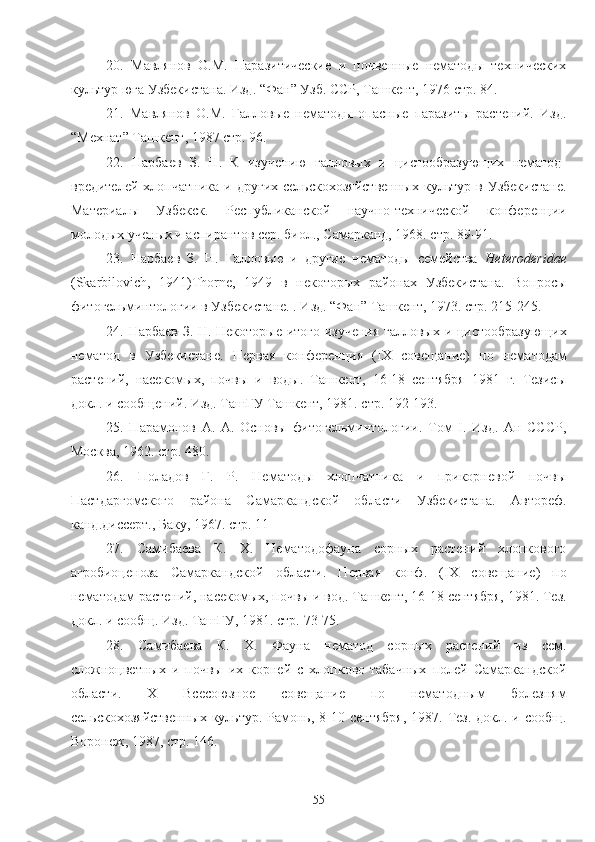 20.   Мавлянов   О.М.   Паразитические   и   почвеные   нематоды   технических
культур юга Узбекистана. Изд. “Фан” Узб. ССР, Ташкент, 1976 стр. 84.
21.   Мавлянов   О.М.   Галловые   нематоды-опасные   паразиты   растений.   Изд.
“Мехнат” Ташкент, 1987 стр. 96. 
22.   Нарбаев   З.   Н.   К   изучению   галловых   и   цистообразующих   нематод-
вредителей   хлопчатника   и  других   сельскохозяйственых   культур   в  Узбекистане.
Материалы   Узбекск.   Республиканской   научно-технической   конференции
молодых ученых и аспирантов сер. биол., Самарканд, 1968. стр. 89-91.
23.   Нарбаев   З.   Н.   Галловые   и   другие   нематоды   семейства   Heteroderidae
( Skarbilovich ,   1941) Thorne ,   1949   в   некоторых   районах   Узбекистана.   Вопросы
фитогельминтологии в Узбекистане. . Изд. “Фан” Ташкент, 1973. стр. 215-245.
24. Нарбаев З. Н. Некоторые итого изучения галловых и цистообразующих
нематод   в   Узбекистане.   Первая   конференция   ( IX   совещание)   по   нематодам
растений,   насекомых,   почвы   и   воды.   Ташкент,   16-18   сентября   1981   г.   Тезисы
докл. и сообщений. Изд. ТашГУ Ташкент, 1981. стр. 192-193.
25.   Парамонов   А.   А.   Основы   фитогельминтологии.   Том   I.   Изд.   Ан   СССР,
Москва, 1962. стр. 480.
26.   Поладов   Г.   Р.   Нематоды   хлопчатника   и   прикорневой   почвы
Пастдаргомского   района   Самаркандской   области   Узбекистана.   Автореф.
канд.диссерт., Баку, 1967. стр. 11 
27.   Самибаева   К.   Х.   Нематодофауна   сорных   растений   хлопкового
агробиоценоза   Самаркандской   области.   Первая   конф.   ( IX   совещание)   по
нематодам растений, насекомых, почвы и вод. Ташкент, 16-18 сентября, 1981. Тез.
докл. и сообщ. Изд. ТашГУ, 1981. стр. 73-75.
28.   Самибаева   К.   Х.   Фауна   нематод   сорных   растений   из   сем.
сложноцветных   и   почвы   их   корней   с   хлопково-табачных   полей   Самаркандской
области.   X   Всесоюзное   совещание   по   нематодным   болезням
сельскохозяйственых  культур. Рамонь, 8-10 сентября,  1987. Тез. докл. и сообщ.
Воронеж, 1987, стр. 146.
55 