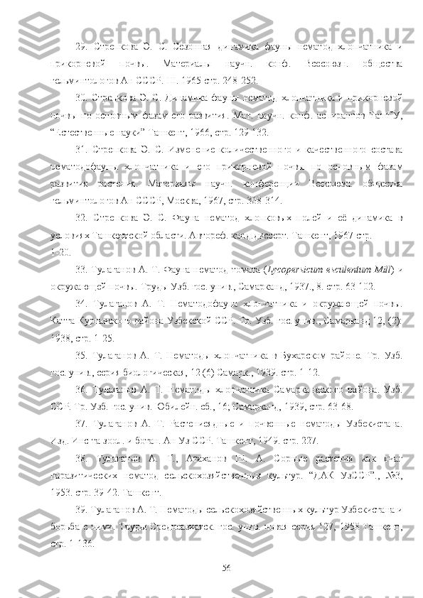 29.   Стрепкова   Э.   С.   Сезоная   динамика   фауны   нематод   хлопчатника   и
прикорневой   почвы.   Материалы   научн.   конф.   Всесоюзн.   общества
гельминтологов Ан СССР.  III . 1965 стр. 248-252.
30.  Стрепкова   Э.   С.   Динамика  фауны   нематод   хлопчатника   и   прикорневой
почвы   по   основным   фазам   его   развития.   Мат.   научн.   конф.   аспирантов   ТашГУ,
“Естественые науки” Ташкент, 1966, стр. 129-132.
31.   Стрепкова   Э.   С.   Изменение   количественого   и   качественого   состава
нематодофауны   хлопчатника   и   его   прикорневой   почвы   по   основным   фазам
развития   растения.   Материалы   научн.   конференции   Всесоюзн.   общества
гельминтологов Ан СССР, Москва, 1967, стр. 308-314.  
32.   Стрепкова   Э.   С.   Фауна   нематод   хлопковых   полей   и   её   динамика   в
условиях Ташкентской области. Автореф. канд.диссерт. Ташкент, 1967 стр. 
1-20.
33. Тулаганов А. Т. Фауна нематод томата ( Lycopersicum   esculentum   Mill ) и
окружающей почвы. Труды Узб. гос. унив., Самарканд, 1937., 8. стр. 63-102.
34.   Тулаганов   А.   Т.   Нематодофауна   хлопчатника   и   окружающей   почвы.
Катта-Курганского района Узбекской ССР. Тр. Узб. гос. унив., Самарканд 12, (2):
1938, стр. 1-25.  
35.   Тулаганов   А.   Т.   Нематоды   хлопчатника   в   Бухарском   районе.   Тр.   Узб.
гос. унив., серия биологическая, 12 (6) Самарк., 1939. стр. 1-12. 
36.   Тулаганов   А.   Т.   Нематоды   хлопчатника   Самаркандского   района.   Узб.
ССР. Тр. Узб. гос. унив. Юбилейн. сб., 16; Самарканд, 1939, стр. 63-68.  
37.   Тулаганов   А.   Т.   Растениеядные   и   почвеные   нематоды   Узбекистана.
Изд. Инс-та зоол. и ботан. Ан Уз ССР. Ташкент, 1949. стр. 227. 
38.   Тулаганов   А.   Т.,   Атаханов   Ш.   А.   Сорные   растения   как   очаг
паразитических   нематод   сельскохозяйственых   культур.   “ДАК   УзССР”.,   №3,
1953. стр. 39-42. Ташкент.
39. Тулаганов А. Т. Нематоды сельскохозяйственых культур Узбекистана и
борьба с ними. Труды Среднеазиатск.  гос. унив. новая  серия 127, 1958 Ташкент,
стр. 1-136. 
56 