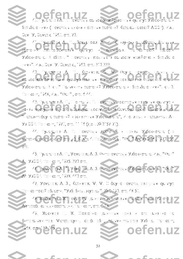 40. Тулаганов А. Т. Нематоды сельскохозяйственых культур Узбекистана и
борьба с ними (Нематоды диких и сорных растений Каракалпакской АССР). Изд.
СамГУ, Самарк. 1960. стр. 72. 
41.   Тулаганов   А.   Т.,   Землянская   А.   И.   К   изучению   нематод   больных
растений   овоще-бахчевых   культур   и   картофеля.   Ташкентской   области
Узбекистана.   В   сборн.   “   Нематоды   вредные   в   сельском   хозяйстве   и   борьба   с
ними”. Изд. СамГУ. Самарк., 1962. стр. 312-333.   
42.   Тулаганов   А.   Т.,   Каримова   С.   М.   Фауна   нематод   целины   и
сельскохозяйственых   культур   разных   возрастов   освоения   в   голодной   степи
Узбекистана.  В кн. “ Гельминты растений Узбекистана  и   борьба с ними”. кн. 2.
Тошкент, 1968, Изд. “Фан” , стр. 6-44.     
43. Тулаганов А. Т., Шептал Л. Т. Нематоды некоторых овощных культур и
почвы  вокруг   их  корней  в  Самаркандском  районе  Самаркандской  области.   В  сб.
“Паразитофауна  растений  и  животных  Узбекистана”,  Инс.  зоол. и  паразитол.  Ан
Уз ССР. Тошкент, 1970, стр. 11-16 (Деп. № 2157-70).
44.   Тулаганов   А.   Т.   Нематоды   растений   и   почвы   Узбекистана   (по
материалам Голодной степи). Книга 4. Тошкент. Изд. “Фан” Ан УзССР., 1972 356
стр.
45. Тулаганов А. Т., Усманова А. З. Фитонематоды Узбекистана. Изд. “Фан”
Ан УзССР. Тошкент, 1975. 372 стр.
46. Тулаганов А. Т., Усманова А. З. Фитонематоды Узбекистана. Изд. “Фан”
Ан УзССР. Тошкент, 1978. 442 стр.
47.   Усманова   А.   З.,   Каримова   М.   М.   О   фауне   нематод   овощных   культур
Тошкентской области. “Узб. биол. журнал”. № 1   192. стр. 48-50.
48. Хакимов Н. Х. Нематоды целины и хлопковых полей в Голодной степи.
Автореф. канд.диссертации. Ташкент, стр. 1-18. 
49.   Хакимов   Н.   Х.   Освоение   целинных   почв   и   его   влияние   на
фитогельминтов.   Матер.научн.   конф.   общ.   гельминтологов   Узб-на.   Ташкент,
1968. стр. 132-135.   
57 