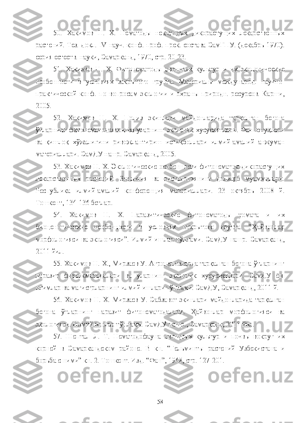 50.   Хакимов   Н.   Х.   Нематоды   некоторых   дикорастущих   лекарственых
растений. Тез. докл.   IV   науч. конф. проф.-прек. состава СамГПУ. (декабрь 1970).
серия естеств. науки, Самарканд, 1970, стр. 20-23.   
51.   Хакимов   Н.   Х.   Фитонематоды   овощных   культур   и   их   экологические
особености   в   условиях   закрытого   грунта.   Материалы   международ.   научно-
практической   конф.   по   вопросам   экологии   и   охраны   природн.   ресурсов.   Карши,
2005.
52.   Хакимов   Н.   Х.   Полиз   экинлари   майдонларида   тарқалган   бегона
ўтларнинг фитонематодалари ва уларнинг экологик хусусиятлари. Фан ютуқлари
ва   қишлоқ   хўжалигини   ривожлантириш   истиқболлари   илмий-амалий   анжуман
материаллари. СамДУ нашр. Самарқанд, 2005.
53. Хакимов Н. Х. Экологические особености фитонематод дикорастущих
лекарственых   растений.   Зоология   ва   гистологиянинг   долзарб   муаммолари.
Республика   илмий-амалий   конференция   материаллари.   23   октябрь   2008   й.
Тошкент, 134-136 бетлар.     
54.   Хакимов   Н.   Х.   Паразитические   фитонематоды   томата   и   их
биоценотические   особености   в   условиях   открытого   грунта.   “Ҳайвонлар
морфологияси  ва экологияси”.  Илмий ишлар тўплами. СамДУ нашр. Самарқанд,
2011 йил.   
55. Хакимов Н. Х., Мирзаев У. Агроценозларда тарқалган бегона ўтларнинг
паразит   фитонематодалари   ва   уларнинг   экологик   хусусиятлари.   СамДУ   ёш
олимлар ва магистрларнинг илмий ишлари тўплами. СамДУ, Самарқанд, 2011 й.
56. Хакимов Н. Х. Мирзаев  У. Сабзавот  экинлари майдонларида  тарқалган
бегона   ўтларнинг   паразит   фитонематодалари.   Ҳайвонлар   морфологияси   ва
экологияси. Илмий ишлар тўплами. СамДУ нашр., Самарқанд, 2011 йил. 
57.   Шептал   Л.   Т.   Нематодофауна   овощных   культур   и   почвы   вокруг   их
корней   в   Самаркандском   районе.   В   кн.   “Гельминты   растений   Узбекистана   и
борьба с ними” кн. 2. Тошкент. Изд. “Фан”, 1968, стр. 127-201.
 
58 