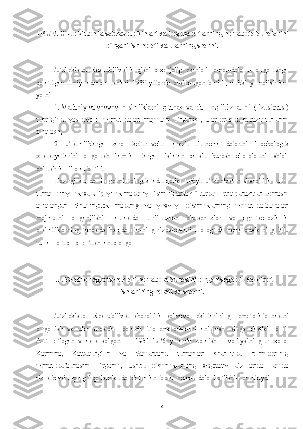 I BOB. O`zbekistonda sabzavot ekinlari va begona o`tlarning nematodafaunalarini
o`rganilish holati va ularning sharhi.
O`zbekiston Respublikasida qishloq xo`jaligi ekinlari nematodalarini o`rganishga
qaratilgan   ilmiy   tadqiqot   ishlari   1930   yillarda   boshlangan   bo`lib,   u   ikki   yo`nalishdan,
ya`ni: 
1. Madaniy va yovvoyi o`simliklarning tanasi va ularning ildizi atrofi (rizosferasi)
tuprog`ida   yashovchi     nematodalari   majmuini   o`rganish,   ular   orasida   parazit   turlarini
aniqlash;
2.   O`simliklarga   zarar   keltiruvchi   parazit   fitonematodalarini   bioekologik
xususiyatlarini   o`rganish   hamda   ularga   nisbatan   qarshi   kurash   choralarini   ishlab
chiqishdan iborat bo`ldi. 
Hozirgi   kunda   fitogelmintologik   tadqiqotlar   tufayli   O`zbekiston   sharoitida   turli-
tuman bir yillik va ko`p yillik madaniy o`simliklarda 40 turdan ortiq parazitlar uchrashi
aniqlangan.   Shuningdek   madaniy   va   yovvoyi   o`simliklarning   nematodafaunalari
majmuini   o`rganilishi   natijasida   turli-tuman   biotsenozlar   va   agrotsenozlarda
o`simliklarning   tanasida   hamda   ularning   rizosferalari   tuprog`ida   nematodalarning   700
turdan ortiqroq bo`lishi aniqlangan.
1.1. Pomidor agrotsenozlari nematodafaunasini o`rganishga oid tadqiqot
ishlarining holati va sharhi.
O`zbekiston   Respublikasi   sharoitida   sabzavot   ekinlarining   nematodafaunasini
o`rganish   va   ular   orasidan   parazit   fitonematodalarni   aniqlash   ishiga   dastlab   prof.
A.T.To`laganov   asos   solgan.   U   1931-1936   yillarda   Zarafshon   vodiysining   Buxoro,
Karmina,   Kattaqurg`on   va   Samarqand   tumanlari   sharoitida   pomidorning
nematodafaunasini   o`rganib,   ushbu   o`simliklarning   vegetativ   a`zolarida   hamda
rizosferasi tuprog`i qatlamlarida 25 turdan iborat nematodalar bo`lishini aniqlaydi. 
6 