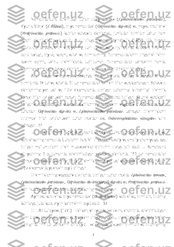 Nematodafauna   tarkibidagi   turlar   oddiy   afelenx   ( Aphelenchoides   parietinus ),
Kyun   afelenxi   ( A.Kűhnii ),   poya   nematodasi   ( Ditylenchus   dipsaci )   va   maysa   pratilenxi
( Pratylenchus   pratensis )   kabilar   sabzavot   ekinlariga,   jumladan   pomidor   uchun   ham
zararli   ekanligini   qayd   etadi.   A.T.To`laganovning   keyinchalik   (1949)   olib   borgan
tadqiqotlarida   Zarafshon   vodiysining   turli   tuman   va   xo`jaliklarida   sabzavot   bodring,
qand   lavlagi,   piyoz,   karam,   sabzi   va   pomidorning   fitonematodalarini   o`rganish   ishini
davom   ettirib,   ushbu   o`simliklarda   turli-tuman   fitonematodalar   uchrashini   hamda
ularning ayrimlari sabzavot ekinlari uchun katta havf tug`dirishini isbotlaydi.
A.T.To`laganovning   ma`lumotlariga   binoan   piyozda   23   tur,   bodringda   26   tur,
pomidorda 28 tur va sabzida 20 tur nematodalar bo`lishi bilan xarakterlangan. Sabzavot
ekinlarining   yer   usti   va   ildiz   sistemalarida   topilgan   turlarning   ko`pchiligi   o`simlik
shirasi bilan oziqlanuvchi  parazit  fitonematodalardan iborat bo`lgan. Shunisi  xarakterli
bo`lganki   tadqiq   etilgan   sabzavot   ekinlarining   barchasini   vegetativ   a`zolarida   parazit
turlardan   Ditylenchus   dipsaci   va   Aphelenchoides   parietinus   uchragan.   O`simliklarni
to`qimasi   bilan   oziqlanuvchi   turlar   orasidan   esa   Heterocephalobus   elongates   ko`p
uchragan.[33] 
L.T. Sheptal (1964-1968) Samarqand va Tayloq tumanlarida sabzavot ekinlari va
kartoshkaning nematodafaunalarini barafsil o`rganib, nazatiy va amaliy ahamiyatga ega
bo`lgan   ma`lumotlarni   olishi   mutaxassislar   e`tiborini   o`ziga   jalb   etadi.   U   Samarqand
viloyatining   2   ta   tumanida   etishtiriladigan   sabzavot   ekinlarida   162   tur   nematodalar
uchrasi aniqlanadi. Ularning 22 turi o`simliklarning yer usti vegetativ a`zolarida, 39 turi
ildiz sistemasida yashashi qayd qilingan.
O`simliklarning vegetativ a`zolarida topilgan turlar orasida   Aphelenchus avenae ,
Aphelenchoides parietinus ,  Ditylenchus destructor ,  D.dipsaci  va  Pratylenchus pratensis
kabi haqiqiy parazit fitonematodalar ekanligini aniqlangan. 
Ayniqsa kartoshka poya nematodasi ( D. destructor ) kartoshka, pomidor, bodring
kabilarga juda katta ziyon keltirishini qayd etadi. [57] 
O.I. Abdullayeva (1970) Toshkent viloyatida issiqxona sharoitida etishtiriladigan
pomidor va bodringni nematodafaunasini o`rganib, ushbu o`simliklarda va rizosferalari
tuprog`ida 143 tur uchrashini aniqlaydi. Issiqxonada o`suvchi  pomidor va bodringning
7 