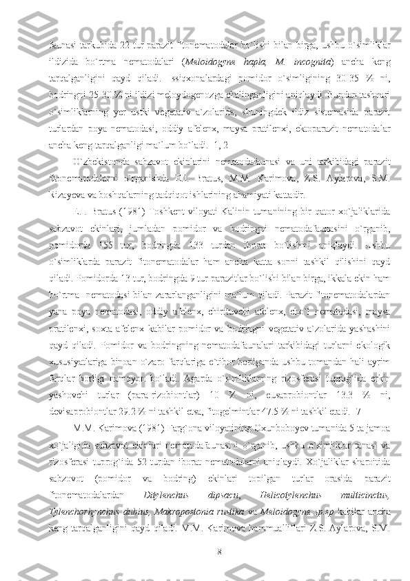 faunasi  tarkubida 22 tur parazit  fitonematodalar  bo`lishi  bilan birga, ushbu o`simliklar
ildizida   bo`rtma   nematodalari   ( Meloidogyne   hapla,   M.   incognita )   ancha   keng
tarqalganligini   qayd   qiladi.   Issiqxonalardagi   pomidor   o`simligining   30-35   %   ni,
bodringni 25-30 % ni ildizi meloydogenozga chalinganligini aniqlaydi. Bundan tashqari
o`simliklarning   yer   ustki   vegetativ   a`zolarida,   shuningdek   ildiz   sistemasida   parazit
turlardan   poya   nematodasi,   oddiy   afelenx,   maysa   pratilenxi,   ektoparazit   nematodalar
ancha keng tarqalganligi ma`lum bo`ladi. [1, 2] 
O`zbekistonda   sabzavot   ekinlarini   nematodafaunasi   va   uni   tarkibidagi   parazit
fitonematodalarni   o`rganishda   E.I.   Bratus,   M.M.   Karimova,   Z.S.   Aylarova,   S.M.
Rizayeva va boshqalarning tadqiqot ishlarining ahamiyati kattadir.
E.I.   Bratus   (1981)   Toshkent   viloyati   Kalinin   tumanining   bir   qator   xo`jaliklarida
sabzavot   ekinlari,   jumladan   pomidor   va   bodringni   nematodafaunasini   o`rganib,
pomidorda   155   tur,   bodringda   133   turdan   iborat   bo`lishini   aniqlaydi.   Ushbu
o`simliklarda   parazit   fitonematodalar   ham   ancha   katta   sonni   tashkil   qilishini   qayd
qiladi. Pomidorda 13 tur, bodringda 9 tur parazitlar bo`lishi bilan birga, ikkala ekin ham
bo`rtma   nematodasi  bilan zararlanganligini  ma`lum qiladi. Parazit  fitonematodalardan
yana   poya   nematodasi,   oddiy   afelenx,   chirituvchi   afelenx,   cho`l   nematodasi,   maysa
pratilenxi,   soxta   afelenx   kabilar   pomidor   va   bodringni   vegetativ   a`zolarida   yashashini
qayd   qiladi.   Pomidor   va   bodringning   nematodafaunalari   tarkibidagi   turlarni   ekologik
xususiyatlariga  binoan  o`zaro farqlariga e`tibor  berilganda ushbu  tomandan hali  ayrim
farqlar   borligi   namoyon   bo`ladi.   Agarda   o`simliklarning   rizosferasi   tuprog`ida   erkin
yashovchi   turlar   (para-rizobiontlar)   10   %   ni,   eusaprobiontlar   13.3   %   ni,
devisaprobiontlar 29.2 % ni tashkil etsa, fitogelmintlar 47.5 % ni tashkil etadi. [7] 
M.M. Karimova (1981) Farg`ona viloyatining Oxunboboyev tumanida 5 ta jamoa
xo`jaligida   sabzavot   ekinlari   nematodafaunasini   o`rganib,   ushbu   o`simliklar   tanasi   va
rizosferasi   tuprog`ida   52   turdan   iborat   nematodalarni   aniqlaydi.   Xo`jaliklar   sharoitida
sabzovot   (pomidor   va   bodring)   ekinlari   topilgan   turlar   orasida   parazit
fitonematodalardan   Ditylenchus   dipsacu ,   Helicotylenchus   multicinctus,
Tylenchorhynchus   dubius,   Makropostonia   rustika   va   Meloidogyne   sp.sp   kabilar   ancha
keng   tarqalganligini   qayd   qiladi.   M.M.   Karimova   hammualliflari   Z.S.   Aylarova,   S.M.
8 