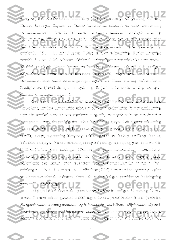 Rizayeva,   S.A.   Nikolashinalar   bilan   birga   (1981)   Surxandaryo   viloyatining   Sho`rchi,
Denov,   Sariosiyo,   Gagarin   va   Termiz   tumanlarida   sabzavot   va   poliz   ekinlarining
nematodafaunasini   o`rganib,   191   turga   mansub   nematodalarni   aniqlaydi.   Ularning
ma`lumotlariga   binoan   sabzavot   va   poliz     ekinlari   orasida,   parazit   fitonematodalardan
kartoshka nematodasi, maysa pratilenxi va bo`rtma nematodalarining keng tarqalganligi
aniqlandi.   [15].     O.I.   Abdullayeva   (1987)   Xorazm   viloyatining   Gurlan   tumaniga
qarashli   6   ta   xo`jalikda   sabzavot   ekinlarida   uchraydigan   nematodalar   73   turni   tashkil
qilishini   aniqlaydi.   Uning   bergan   ma`lumotlariga   binoan,   tadqiqot   olib   borilgan
xo`jaliklarda   sabzavot   ekinlari   kartoshka   nematodasi,   maysa   pratilenxi   va   cho`l
nematodalari   bilan   kuchli   zararlanganligini   qayd   qiladi.  Huddi   shunday   ma`lumotlarni
Z.S.Aylarova   (1987)   Andijon   viloyatining   Xo`jaobod   tumanida   amalga   oshirgan
tadqiqot ishlarida ham olgan. [6] 
N.X.   Xakimov   (2000-2001)   Samarqand   viloyatining   Samarqand,   Pastdarg`om,
Go`zalkent,   Jomboy   tumanlarida   sabzavot   ekinlari   maydonlarida   fitonematodalarning
tuproqda   vertikal   tarqalish   xususiyatlarini   o`rganib,   erkin   yashovchi   va   parazit   turlar
tuproqning   1   mert   chuqurligigacha   tushib   borishini   aniqlaydi.   Lekin   nematodalarning
tuproqda   vertikal   tarqalishi   ma`lum   qonuniyatlarga,   eng   avvalo   o`simlik   turi,   harorat,
namlik,   ozuqa,   tuproqning   kimyoviy   tarkibi,   gumus   va   boshqa   omillarga   bog`liq
bo`lishini   aniqlaydi.  Nematodalarning  asosiy   ko`pchiligi  tuproqning  yuza  qatlamlarida
(0-20  sm)   to`planishini   kuzatilgan.  O`simlik  bilan  yaqin  munosabatda   bo`luvchi  turlar
(parazitlar)   tuproqning   haydov   qatlamida   ko`proq   uchrashini,   undan   keyingi   pastki
qatlamlarda   esa   asosan   erkin   yashovchi   tuproq   nematodalaridan   iborat   bo`lishi
aniqlangan. []  N.X. Xakimov va K. Turdiqulova (2004) Samarqand viloyatining Tayloq
va   Urgut   tumanlarida   issiqxona   sharoitida   etishtiriladigan   pomidor   va   bodringning
nematodafaunasini o`rganadi. 
Tadqiqot   ishlari   davomida     pomidor   va   bodringda   topilgan   59   turning   19   tasi
parazit   fitonematodalar   guruhini   tashkil   etgan.   Ushbu   parazitlarning   5   tasi,   jumladan
Paraphelenchus   pseudoparietinus,   Aphelenchoides   parietinus,   Ditylenchus   dipsaci,
Pratylenchus   pratensis   va   Meloidogyne   hapla   kabilar   pomidor   va   bodringning   barcha
vegetativ   a`zolarida   ancha   katta   miqdorda   qayd   qilingan.   Shunisi   e`tiborga   sazavorki,
9 