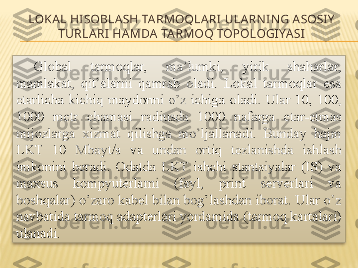 LOKA L HI SOBLA SH TARMOQLARI ULARN I N G ASOSI Y  
TURLA RI  HAMDA  TARMOQ TOPOLOGI YA SI
Global  tarmoqlar,  ma’lumki,  yirik  shaharlar, 
mamlakat,  qit’alarni  qamrab  oladi.  Lokal  tarmoqlar  esa 
etarlicha  kichiq  maydonni  o’z  ichiga  oladi.  Ular  10,  100, 
1000  metr  chamasi  radiusda  1000  nafarga  etar-etmas 
mijozlarga  xizmat  qilishga  mo’ljallanadi.  Bunday  hajm 
LKT  10  Mbayt/s  va  undan  ortiq  tezlanishda  ishlash 
imkonini  beradi.  Odatda  LKT  ishchi  stantsiyalar  (IS)  va 
maxsus  kompyuterlarni  (fayl,  print  serverlari  va 
boshqalar) o’zaro kabel bilan bog’lashdan iborat. Ular o’z 
navbatida tarmoq adapterlari yordamida (tarmoq kartalari) 
ulanadi.  