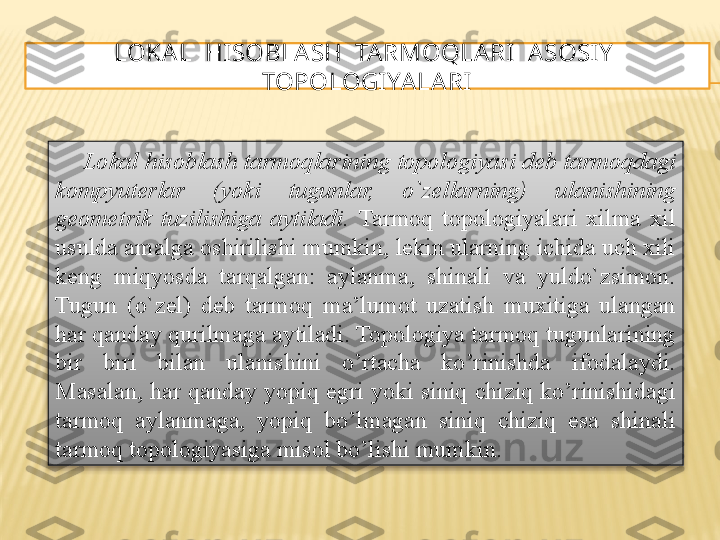 LOKAL  HI SOBLA SH  TARMOQLARI  A SOSI Y   
TOPOLOGIYALARI
Lokal hisoblash tarmoqlarining topologiyasi deb tarmoqdagi 
kompyuterlar  (yoki  tugunlar,  o`zellarning)  ulanishining 
geometrik  tuzilishiga  aytiladi.  Tarmoq  topologiyalari  xilma  xil 
usulda amalga oshirilishi mumkin, lekin ularning ichida uch xili 
keng  miqyosda  tarqalgan:  aylanma,  shinali  va  yuldo`zsimon. 
Tugun  (o`zel)  deb  tarmoq  ma’lumot  uzatish  muxitiga  ulangan 
har qanday qurilmaga aytiladi. Topologiya tarmoq tugunlarining 
bir  biri  bilan  ulanishini  o’rtacha  ko’rinishda  ifodalaydi. 
Masalan,  har qanday yopiq egri yoki siniq chiziq ko’rinishidagi 
tarmoq  aylanmaga,  yopiq  bo’lmagan  siniq  chiziq  esa  shinali 
tarmoq topologiyasiga misol bo’lishi mumkin.  